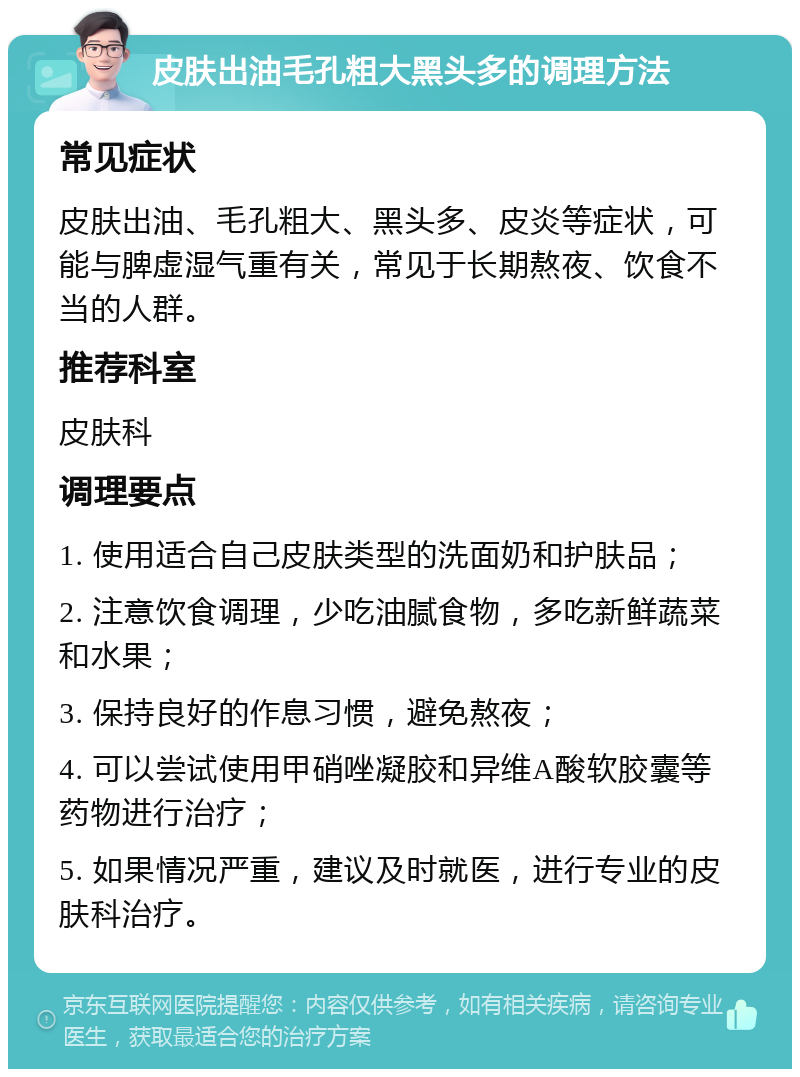 皮肤出油毛孔粗大黑头多的调理方法 常见症状 皮肤出油、毛孔粗大、黑头多、皮炎等症状，可能与脾虚湿气重有关，常见于长期熬夜、饮食不当的人群。 推荐科室 皮肤科 调理要点 1. 使用适合自己皮肤类型的洗面奶和护肤品； 2. 注意饮食调理，少吃油腻食物，多吃新鲜蔬菜和水果； 3. 保持良好的作息习惯，避免熬夜； 4. 可以尝试使用甲硝唑凝胶和异维A酸软胶囊等药物进行治疗； 5. 如果情况严重，建议及时就医，进行专业的皮肤科治疗。