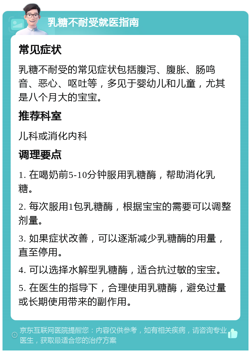 乳糖不耐受就医指南 常见症状 乳糖不耐受的常见症状包括腹泻、腹胀、肠鸣音、恶心、呕吐等，多见于婴幼儿和儿童，尤其是八个月大的宝宝。 推荐科室 儿科或消化内科 调理要点 1. 在喝奶前5-10分钟服用乳糖酶，帮助消化乳糖。 2. 每次服用1包乳糖酶，根据宝宝的需要可以调整剂量。 3. 如果症状改善，可以逐渐减少乳糖酶的用量，直至停用。 4. 可以选择水解型乳糖酶，适合抗过敏的宝宝。 5. 在医生的指导下，合理使用乳糖酶，避免过量或长期使用带来的副作用。