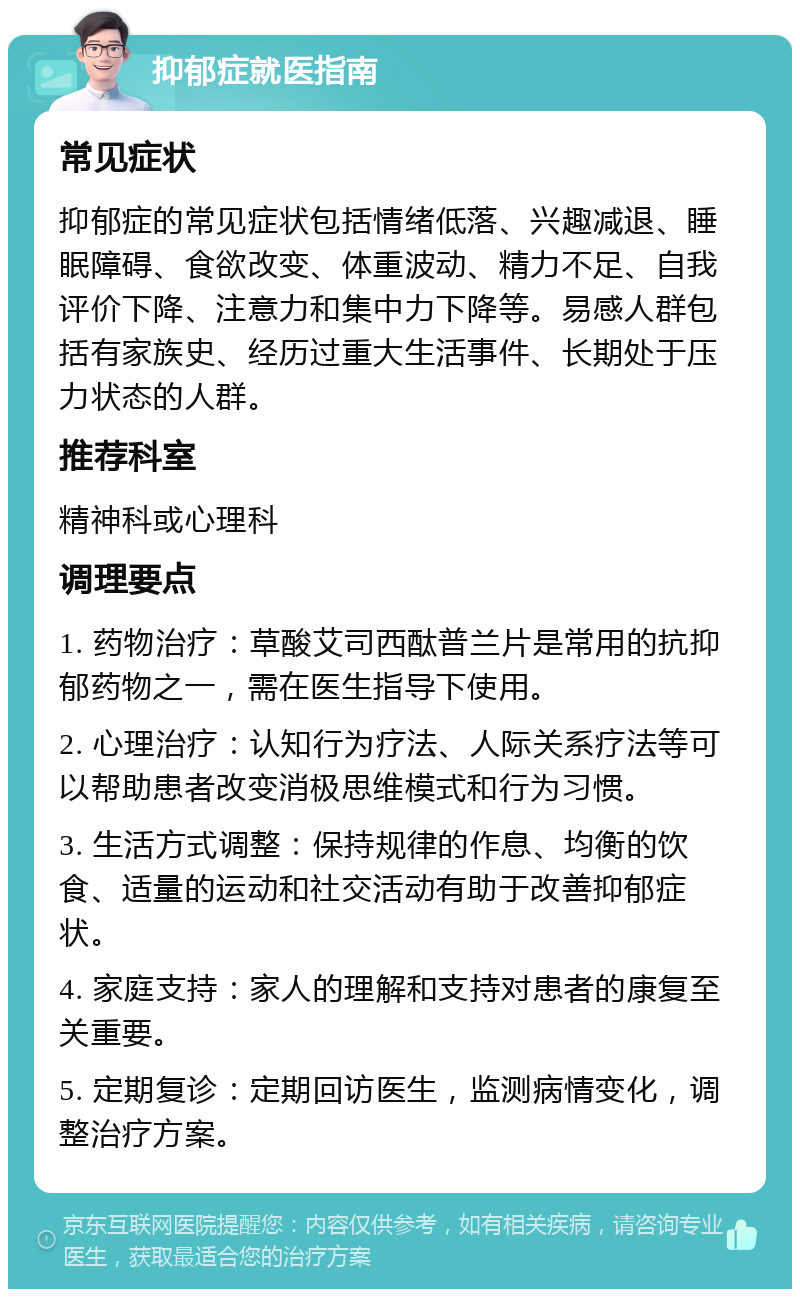 抑郁症就医指南 常见症状 抑郁症的常见症状包括情绪低落、兴趣减退、睡眠障碍、食欲改变、体重波动、精力不足、自我评价下降、注意力和集中力下降等。易感人群包括有家族史、经历过重大生活事件、长期处于压力状态的人群。 推荐科室 精神科或心理科 调理要点 1. 药物治疗：草酸艾司西酞普兰片是常用的抗抑郁药物之一，需在医生指导下使用。 2. 心理治疗：认知行为疗法、人际关系疗法等可以帮助患者改变消极思维模式和行为习惯。 3. 生活方式调整：保持规律的作息、均衡的饮食、适量的运动和社交活动有助于改善抑郁症状。 4. 家庭支持：家人的理解和支持对患者的康复至关重要。 5. 定期复诊：定期回访医生，监测病情变化，调整治疗方案。