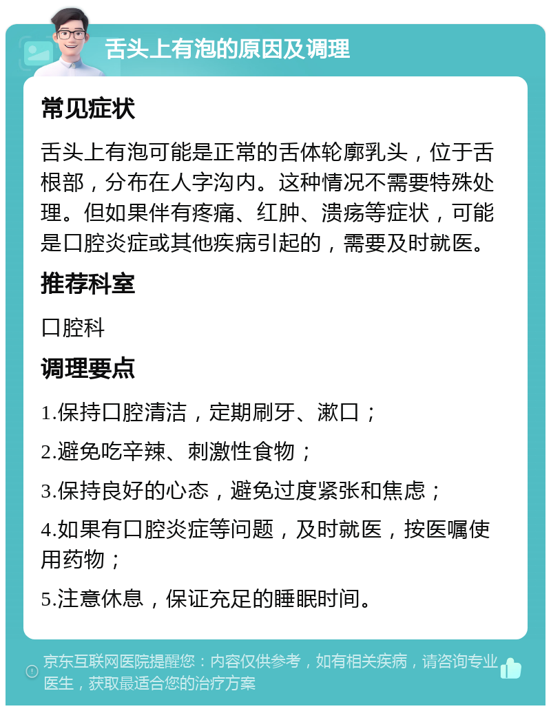 舌头上有泡的原因及调理 常见症状 舌头上有泡可能是正常的舌体轮廓乳头，位于舌根部，分布在人字沟内。这种情况不需要特殊处理。但如果伴有疼痛、红肿、溃疡等症状，可能是口腔炎症或其他疾病引起的，需要及时就医。 推荐科室 口腔科 调理要点 1.保持口腔清洁，定期刷牙、漱口； 2.避免吃辛辣、刺激性食物； 3.保持良好的心态，避免过度紧张和焦虑； 4.如果有口腔炎症等问题，及时就医，按医嘱使用药物； 5.注意休息，保证充足的睡眠时间。