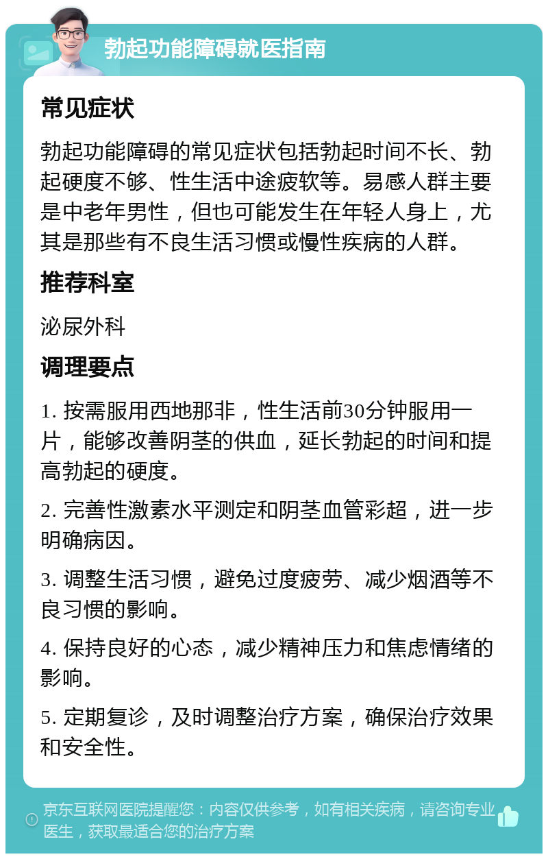 勃起功能障碍就医指南 常见症状 勃起功能障碍的常见症状包括勃起时间不长、勃起硬度不够、性生活中途疲软等。易感人群主要是中老年男性，但也可能发生在年轻人身上，尤其是那些有不良生活习惯或慢性疾病的人群。 推荐科室 泌尿外科 调理要点 1. 按需服用西地那非，性生活前30分钟服用一片，能够改善阴茎的供血，延长勃起的时间和提高勃起的硬度。 2. 完善性激素水平测定和阴茎血管彩超，进一步明确病因。 3. 调整生活习惯，避免过度疲劳、减少烟酒等不良习惯的影响。 4. 保持良好的心态，减少精神压力和焦虑情绪的影响。 5. 定期复诊，及时调整治疗方案，确保治疗效果和安全性。