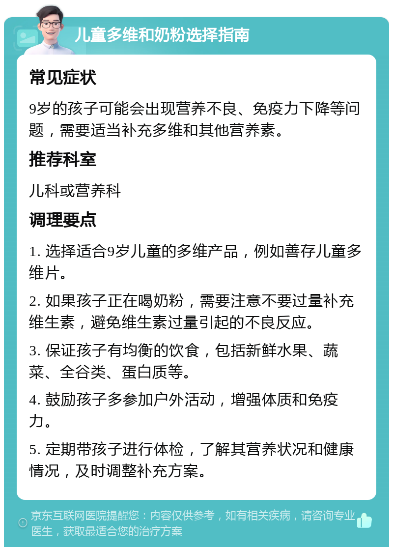 儿童多维和奶粉选择指南 常见症状 9岁的孩子可能会出现营养不良、免疫力下降等问题，需要适当补充多维和其他营养素。 推荐科室 儿科或营养科 调理要点 1. 选择适合9岁儿童的多维产品，例如善存儿童多维片。 2. 如果孩子正在喝奶粉，需要注意不要过量补充维生素，避免维生素过量引起的不良反应。 3. 保证孩子有均衡的饮食，包括新鲜水果、蔬菜、全谷类、蛋白质等。 4. 鼓励孩子多参加户外活动，增强体质和免疫力。 5. 定期带孩子进行体检，了解其营养状况和健康情况，及时调整补充方案。