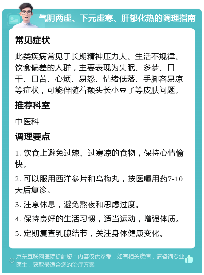 气阴两虚、下元虚寒、肝郁化热的调理指南 常见症状 此类疾病常见于长期精神压力大、生活不规律、饮食偏差的人群，主要表现为失眠、多梦、口干、口苦、心烦、易怒、情绪低落、手脚容易凉等症状，可能伴随着额头长小豆子等皮肤问题。 推荐科室 中医科 调理要点 1. 饮食上避免过辣、过寒凉的食物，保持心情愉快。 2. 可以服用西洋参片和乌梅丸，按医嘱用药7-10天后复诊。 3. 注意休息，避免熬夜和思虑过度。 4. 保持良好的生活习惯，适当运动，增强体质。 5. 定期复查乳腺结节，关注身体健康变化。