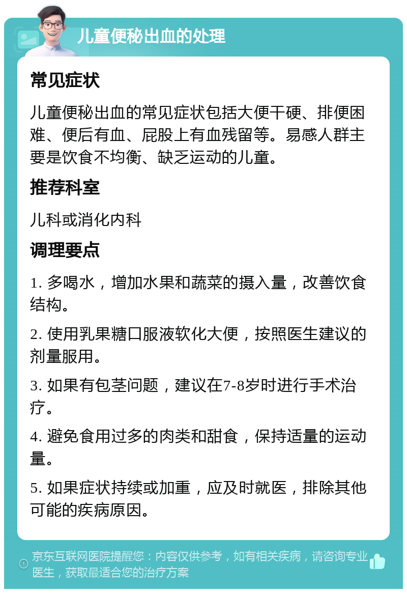 儿童便秘出血的处理 常见症状 儿童便秘出血的常见症状包括大便干硬、排便困难、便后有血、屁股上有血残留等。易感人群主要是饮食不均衡、缺乏运动的儿童。 推荐科室 儿科或消化内科 调理要点 1. 多喝水，增加水果和蔬菜的摄入量，改善饮食结构。 2. 使用乳果糖口服液软化大便，按照医生建议的剂量服用。 3. 如果有包茎问题，建议在7-8岁时进行手术治疗。 4. 避免食用过多的肉类和甜食，保持适量的运动量。 5. 如果症状持续或加重，应及时就医，排除其他可能的疾病原因。