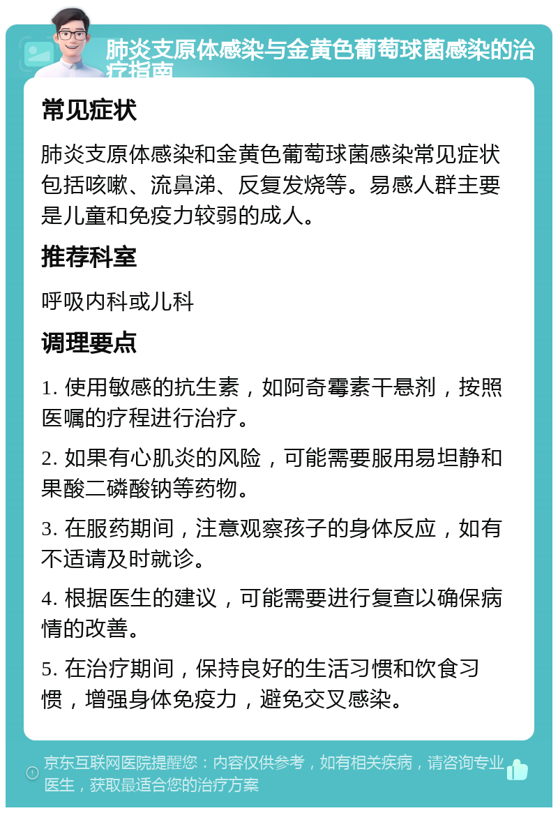 肺炎支原体感染与金黄色葡萄球菌感染的治疗指南 常见症状 肺炎支原体感染和金黄色葡萄球菌感染常见症状包括咳嗽、流鼻涕、反复发烧等。易感人群主要是儿童和免疫力较弱的成人。 推荐科室 呼吸内科或儿科 调理要点 1. 使用敏感的抗生素，如阿奇霉素干悬剂，按照医嘱的疗程进行治疗。 2. 如果有心肌炎的风险，可能需要服用易坦静和果酸二磷酸钠等药物。 3. 在服药期间，注意观察孩子的身体反应，如有不适请及时就诊。 4. 根据医生的建议，可能需要进行复查以确保病情的改善。 5. 在治疗期间，保持良好的生活习惯和饮食习惯，增强身体免疫力，避免交叉感染。