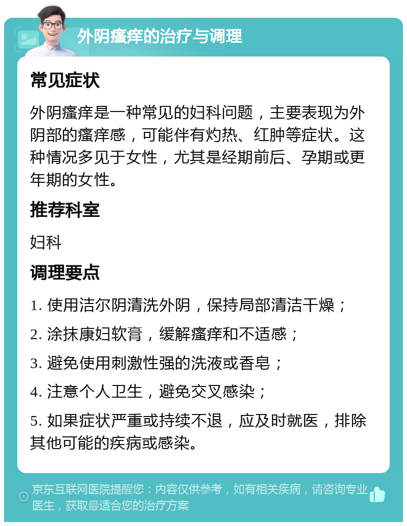 外阴瘙痒的治疗与调理 常见症状 外阴瘙痒是一种常见的妇科问题，主要表现为外阴部的瘙痒感，可能伴有灼热、红肿等症状。这种情况多见于女性，尤其是经期前后、孕期或更年期的女性。 推荐科室 妇科 调理要点 1. 使用洁尔阴清洗外阴，保持局部清洁干燥； 2. 涂抹康妇软膏，缓解瘙痒和不适感； 3. 避免使用刺激性强的洗液或香皂； 4. 注意个人卫生，避免交叉感染； 5. 如果症状严重或持续不退，应及时就医，排除其他可能的疾病或感染。