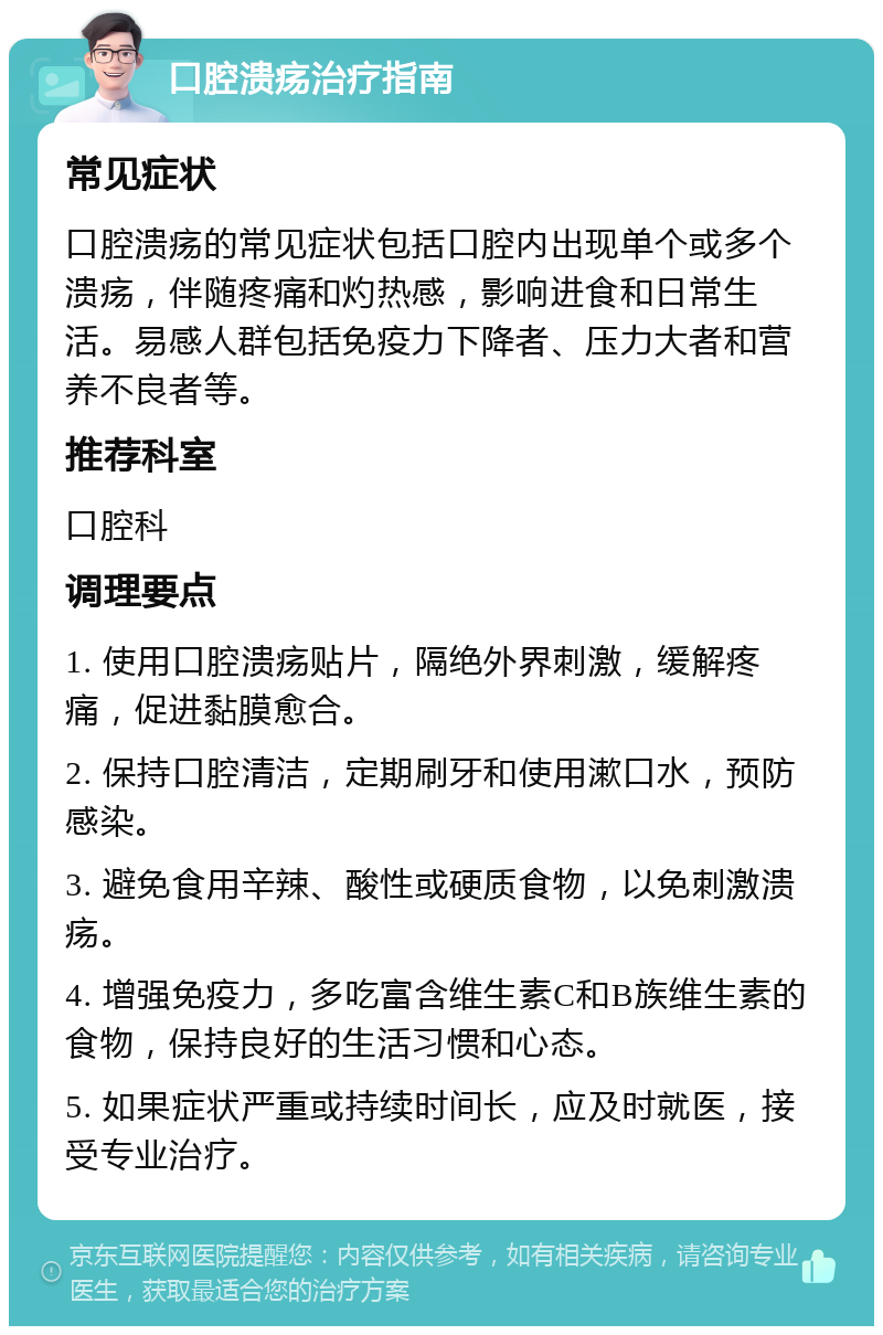 口腔溃疡治疗指南 常见症状 口腔溃疡的常见症状包括口腔内出现单个或多个溃疡，伴随疼痛和灼热感，影响进食和日常生活。易感人群包括免疫力下降者、压力大者和营养不良者等。 推荐科室 口腔科 调理要点 1. 使用口腔溃疡贴片，隔绝外界刺激，缓解疼痛，促进黏膜愈合。 2. 保持口腔清洁，定期刷牙和使用漱口水，预防感染。 3. 避免食用辛辣、酸性或硬质食物，以免刺激溃疡。 4. 增强免疫力，多吃富含维生素C和B族维生素的食物，保持良好的生活习惯和心态。 5. 如果症状严重或持续时间长，应及时就医，接受专业治疗。