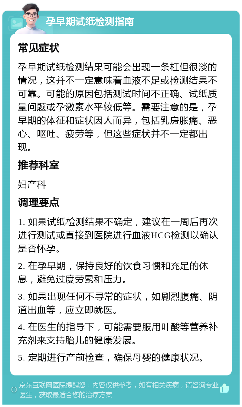 孕早期试纸检测指南 常见症状 孕早期试纸检测结果可能会出现一条杠但很淡的情况，这并不一定意味着血液不足或检测结果不可靠。可能的原因包括测试时间不正确、试纸质量问题或孕激素水平较低等。需要注意的是，孕早期的体征和症状因人而异，包括乳房胀痛、恶心、呕吐、疲劳等，但这些症状并不一定都出现。 推荐科室 妇产科 调理要点 1. 如果试纸检测结果不确定，建议在一周后再次进行测试或直接到医院进行血液HCG检测以确认是否怀孕。 2. 在孕早期，保持良好的饮食习惯和充足的休息，避免过度劳累和压力。 3. 如果出现任何不寻常的症状，如剧烈腹痛、阴道出血等，应立即就医。 4. 在医生的指导下，可能需要服用叶酸等营养补充剂来支持胎儿的健康发展。 5. 定期进行产前检查，确保母婴的健康状况。