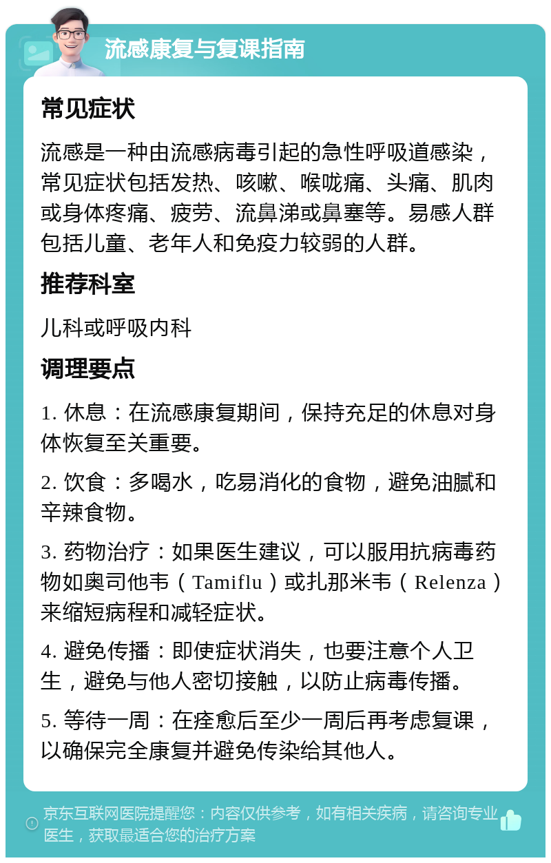 流感康复与复课指南 常见症状 流感是一种由流感病毒引起的急性呼吸道感染，常见症状包括发热、咳嗽、喉咙痛、头痛、肌肉或身体疼痛、疲劳、流鼻涕或鼻塞等。易感人群包括儿童、老年人和免疫力较弱的人群。 推荐科室 儿科或呼吸内科 调理要点 1. 休息：在流感康复期间，保持充足的休息对身体恢复至关重要。 2. 饮食：多喝水，吃易消化的食物，避免油腻和辛辣食物。 3. 药物治疗：如果医生建议，可以服用抗病毒药物如奥司他韦（Tamiflu）或扎那米韦（Relenza）来缩短病程和减轻症状。 4. 避免传播：即使症状消失，也要注意个人卫生，避免与他人密切接触，以防止病毒传播。 5. 等待一周：在痊愈后至少一周后再考虑复课，以确保完全康复并避免传染给其他人。