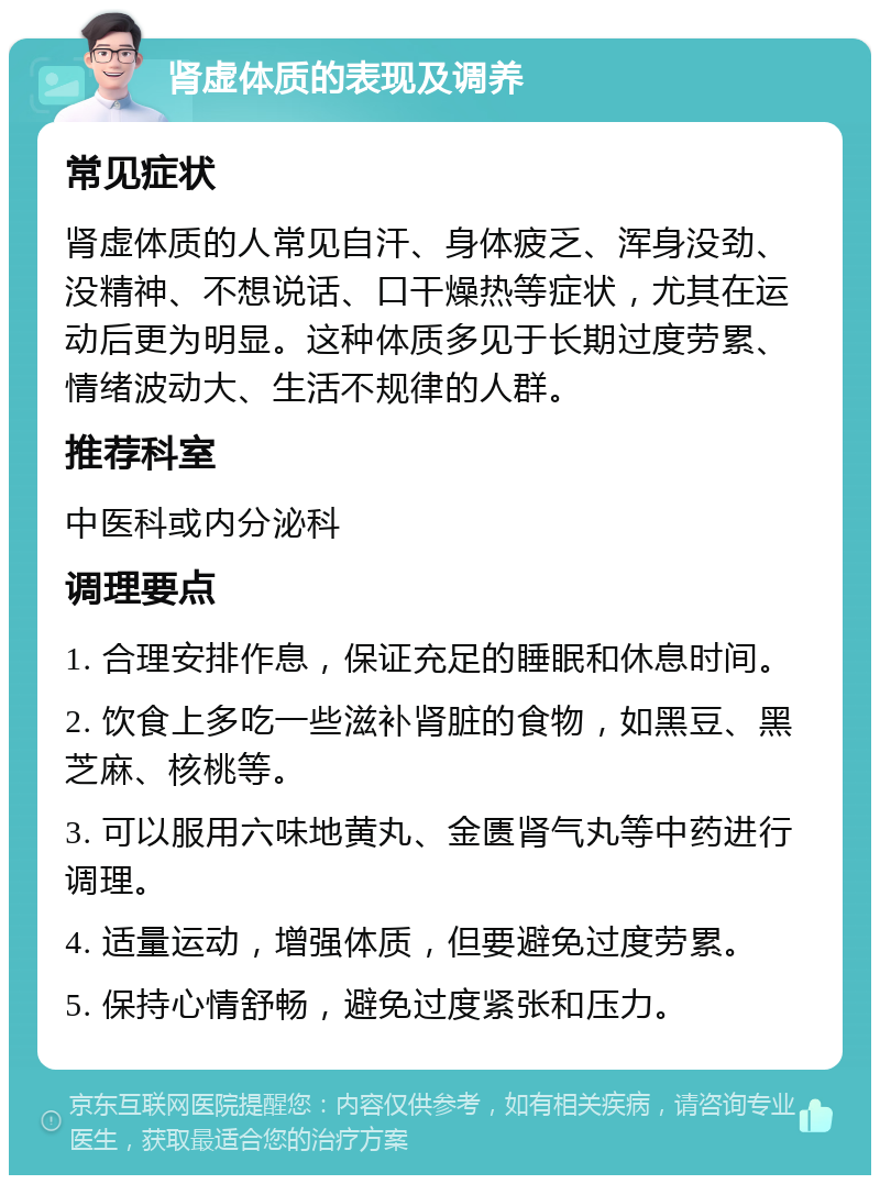 肾虚体质的表现及调养 常见症状 肾虚体质的人常见自汗、身体疲乏、浑身没劲、没精神、不想说话、口干燥热等症状，尤其在运动后更为明显。这种体质多见于长期过度劳累、情绪波动大、生活不规律的人群。 推荐科室 中医科或内分泌科 调理要点 1. 合理安排作息，保证充足的睡眠和休息时间。 2. 饮食上多吃一些滋补肾脏的食物，如黑豆、黑芝麻、核桃等。 3. 可以服用六味地黄丸、金匮肾气丸等中药进行调理。 4. 适量运动，增强体质，但要避免过度劳累。 5. 保持心情舒畅，避免过度紧张和压力。