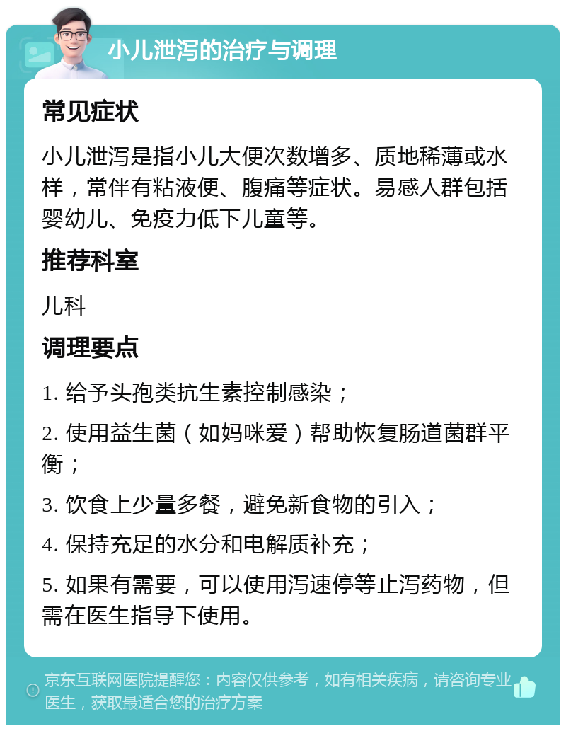 小儿泄泻的治疗与调理 常见症状 小儿泄泻是指小儿大便次数增多、质地稀薄或水样，常伴有粘液便、腹痛等症状。易感人群包括婴幼儿、免疫力低下儿童等。 推荐科室 儿科 调理要点 1. 给予头孢类抗生素控制感染； 2. 使用益生菌（如妈咪爱）帮助恢复肠道菌群平衡； 3. 饮食上少量多餐，避免新食物的引入； 4. 保持充足的水分和电解质补充； 5. 如果有需要，可以使用泻速停等止泻药物，但需在医生指导下使用。