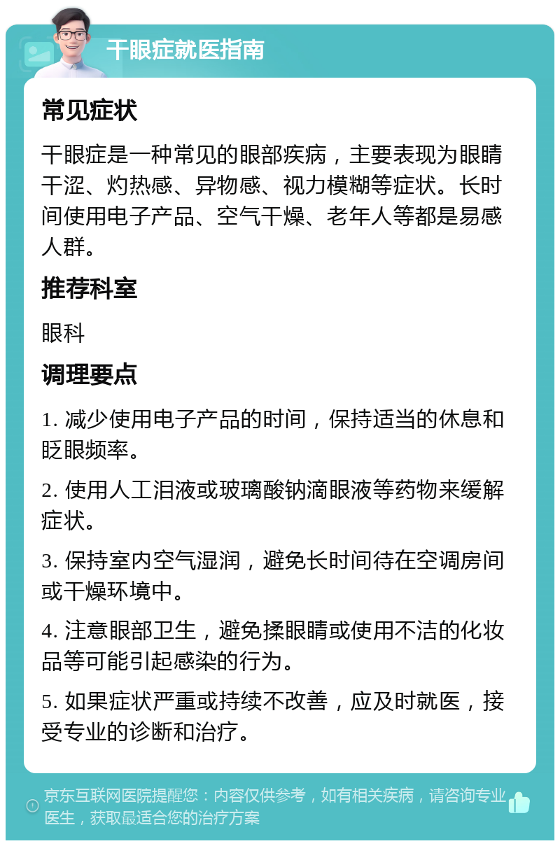 干眼症就医指南 常见症状 干眼症是一种常见的眼部疾病，主要表现为眼睛干涩、灼热感、异物感、视力模糊等症状。长时间使用电子产品、空气干燥、老年人等都是易感人群。 推荐科室 眼科 调理要点 1. 减少使用电子产品的时间，保持适当的休息和眨眼频率。 2. 使用人工泪液或玻璃酸钠滴眼液等药物来缓解症状。 3. 保持室内空气湿润，避免长时间待在空调房间或干燥环境中。 4. 注意眼部卫生，避免揉眼睛或使用不洁的化妆品等可能引起感染的行为。 5. 如果症状严重或持续不改善，应及时就医，接受专业的诊断和治疗。