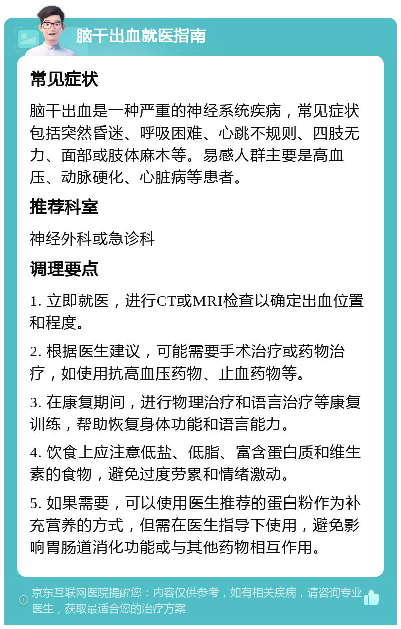 脑干出血就医指南 常见症状 脑干出血是一种严重的神经系统疾病，常见症状包括突然昏迷、呼吸困难、心跳不规则、四肢无力、面部或肢体麻木等。易感人群主要是高血压、动脉硬化、心脏病等患者。 推荐科室 神经外科或急诊科 调理要点 1. 立即就医，进行CT或MRI检查以确定出血位置和程度。 2. 根据医生建议，可能需要手术治疗或药物治疗，如使用抗高血压药物、止血药物等。 3. 在康复期间，进行物理治疗和语言治疗等康复训练，帮助恢复身体功能和语言能力。 4. 饮食上应注意低盐、低脂、富含蛋白质和维生素的食物，避免过度劳累和情绪激动。 5. 如果需要，可以使用医生推荐的蛋白粉作为补充营养的方式，但需在医生指导下使用，避免影响胃肠道消化功能或与其他药物相互作用。