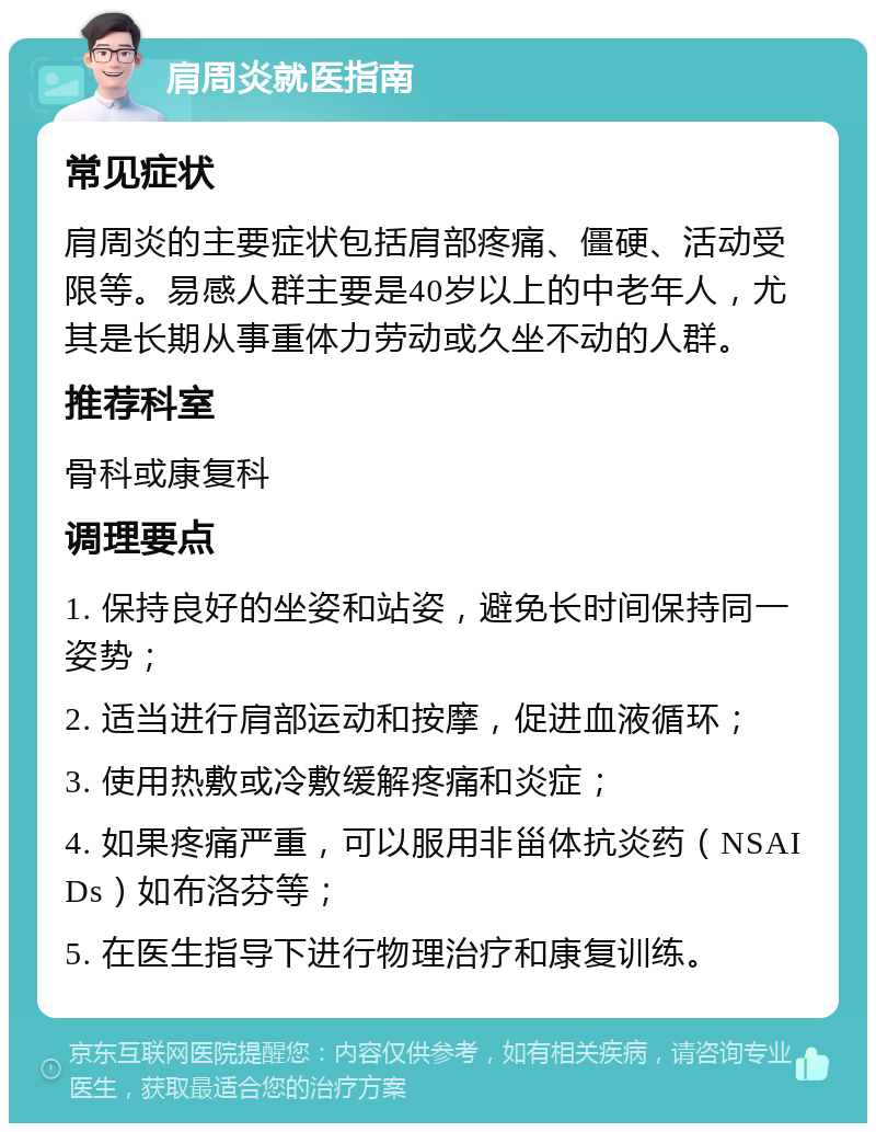 肩周炎就医指南 常见症状 肩周炎的主要症状包括肩部疼痛、僵硬、活动受限等。易感人群主要是40岁以上的中老年人，尤其是长期从事重体力劳动或久坐不动的人群。 推荐科室 骨科或康复科 调理要点 1. 保持良好的坐姿和站姿，避免长时间保持同一姿势； 2. 适当进行肩部运动和按摩，促进血液循环； 3. 使用热敷或冷敷缓解疼痛和炎症； 4. 如果疼痛严重，可以服用非甾体抗炎药（NSAIDs）如布洛芬等； 5. 在医生指导下进行物理治疗和康复训练。