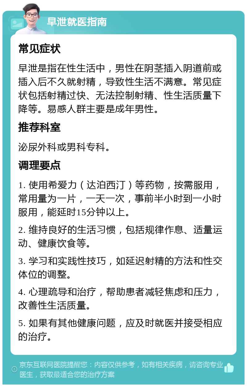 早泄就医指南 常见症状 早泄是指在性生活中，男性在阴茎插入阴道前或插入后不久就射精，导致性生活不满意。常见症状包括射精过快、无法控制射精、性生活质量下降等。易感人群主要是成年男性。 推荐科室 泌尿外科或男科专科。 调理要点 1. 使用希爱力（达泊西汀）等药物，按需服用，常用量为一片，一天一次，事前半小时到一小时服用，能延时15分钟以上。 2. 维持良好的生活习惯，包括规律作息、适量运动、健康饮食等。 3. 学习和实践性技巧，如延迟射精的方法和性交体位的调整。 4. 心理疏导和治疗，帮助患者减轻焦虑和压力，改善性生活质量。 5. 如果有其他健康问题，应及时就医并接受相应的治疗。