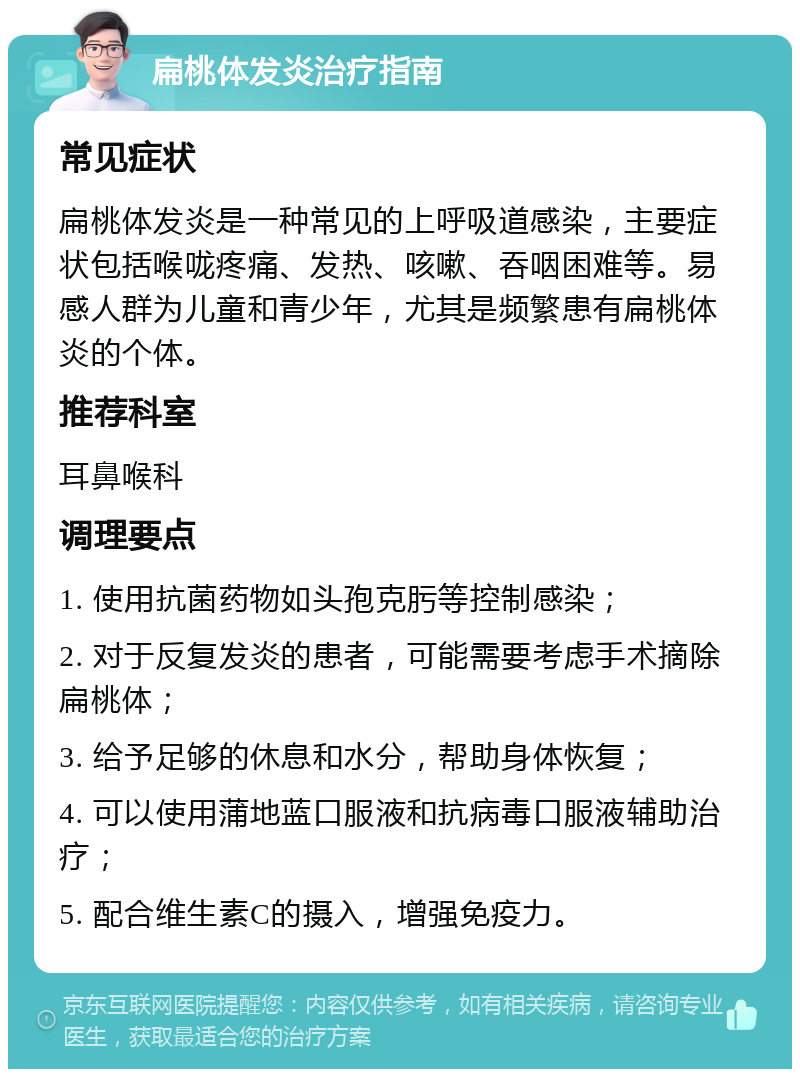 扁桃体发炎治疗指南 常见症状 扁桃体发炎是一种常见的上呼吸道感染，主要症状包括喉咙疼痛、发热、咳嗽、吞咽困难等。易感人群为儿童和青少年，尤其是频繁患有扁桃体炎的个体。 推荐科室 耳鼻喉科 调理要点 1. 使用抗菌药物如头孢克肟等控制感染； 2. 对于反复发炎的患者，可能需要考虑手术摘除扁桃体； 3. 给予足够的休息和水分，帮助身体恢复； 4. 可以使用蒲地蓝口服液和抗病毒口服液辅助治疗； 5. 配合维生素C的摄入，增强免疫力。