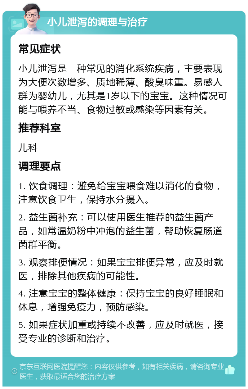 小儿泄泻的调理与治疗 常见症状 小儿泄泻是一种常见的消化系统疾病，主要表现为大便次数增多、质地稀薄、酸臭味重。易感人群为婴幼儿，尤其是1岁以下的宝宝。这种情况可能与喂养不当、食物过敏或感染等因素有关。 推荐科室 儿科 调理要点 1. 饮食调理：避免给宝宝喂食难以消化的食物，注意饮食卫生，保持水分摄入。 2. 益生菌补充：可以使用医生推荐的益生菌产品，如常温奶粉中冲泡的益生菌，帮助恢复肠道菌群平衡。 3. 观察排便情况：如果宝宝排便异常，应及时就医，排除其他疾病的可能性。 4. 注意宝宝的整体健康：保持宝宝的良好睡眠和休息，增强免疫力，预防感染。 5. 如果症状加重或持续不改善，应及时就医，接受专业的诊断和治疗。