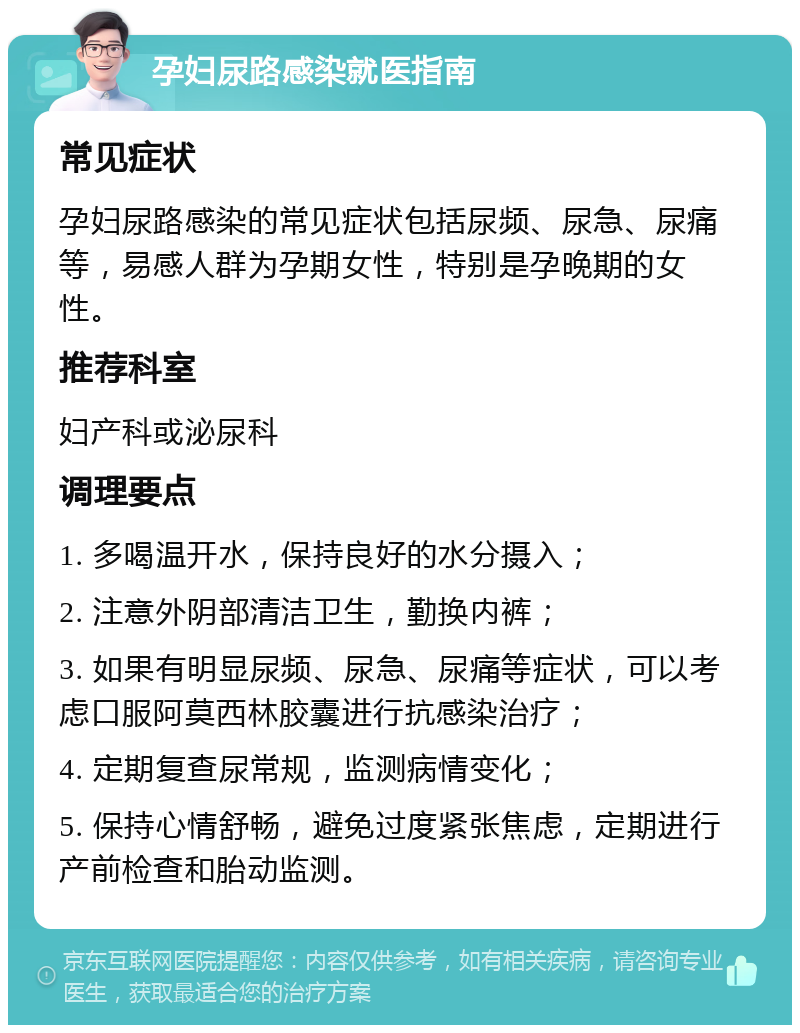 孕妇尿路感染就医指南 常见症状 孕妇尿路感染的常见症状包括尿频、尿急、尿痛等，易感人群为孕期女性，特别是孕晚期的女性。 推荐科室 妇产科或泌尿科 调理要点 1. 多喝温开水，保持良好的水分摄入； 2. 注意外阴部清洁卫生，勤换内裤； 3. 如果有明显尿频、尿急、尿痛等症状，可以考虑口服阿莫西林胶囊进行抗感染治疗； 4. 定期复查尿常规，监测病情变化； 5. 保持心情舒畅，避免过度紧张焦虑，定期进行产前检查和胎动监测。