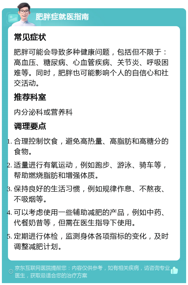 肥胖症就医指南 常见症状 肥胖可能会导致多种健康问题，包括但不限于：高血压、糖尿病、心血管疾病、关节炎、呼吸困难等。同时，肥胖也可能影响个人的自信心和社交活动。 推荐科室 内分泌科或营养科 调理要点 合理控制饮食，避免高热量、高脂肪和高糖分的食物。 适量进行有氧运动，例如跑步、游泳、骑车等，帮助燃烧脂肪和增强体质。 保持良好的生活习惯，例如规律作息、不熬夜、不吸烟等。 可以考虑使用一些辅助减肥的产品，例如中药、代餐奶昔等，但需在医生指导下使用。 定期进行体检，监测身体各项指标的变化，及时调整减肥计划。