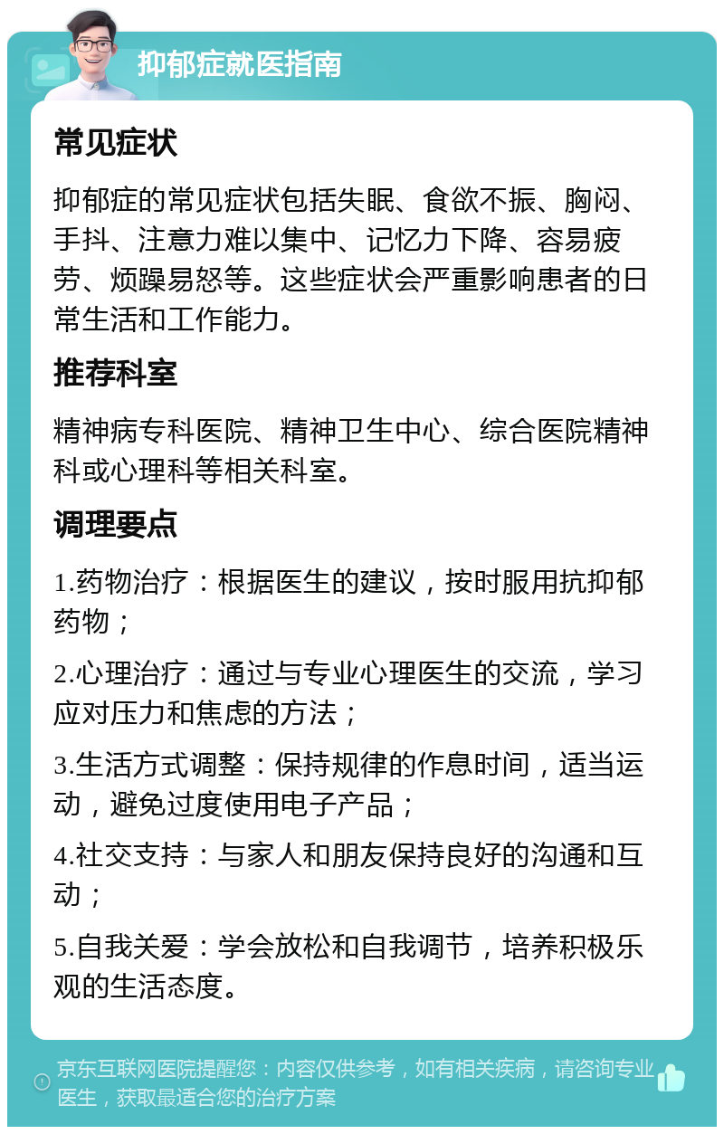 抑郁症就医指南 常见症状 抑郁症的常见症状包括失眠、食欲不振、胸闷、手抖、注意力难以集中、记忆力下降、容易疲劳、烦躁易怒等。这些症状会严重影响患者的日常生活和工作能力。 推荐科室 精神病专科医院、精神卫生中心、综合医院精神科或心理科等相关科室。 调理要点 1.药物治疗：根据医生的建议，按时服用抗抑郁药物； 2.心理治疗：通过与专业心理医生的交流，学习应对压力和焦虑的方法； 3.生活方式调整：保持规律的作息时间，适当运动，避免过度使用电子产品； 4.社交支持：与家人和朋友保持良好的沟通和互动； 5.自我关爱：学会放松和自我调节，培养积极乐观的生活态度。