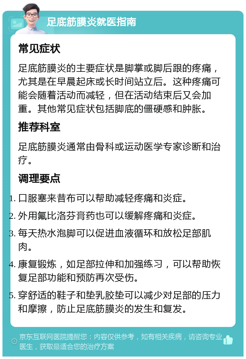 足底筋膜炎就医指南 常见症状 足底筋膜炎的主要症状是脚掌或脚后跟的疼痛，尤其是在早晨起床或长时间站立后。这种疼痛可能会随着活动而减轻，但在活动结束后又会加重。其他常见症状包括脚底的僵硬感和肿胀。 推荐科室 足底筋膜炎通常由骨科或运动医学专家诊断和治疗。 调理要点 口服塞来昔布可以帮助减轻疼痛和炎症。 外用氟比洛芬膏药也可以缓解疼痛和炎症。 每天热水泡脚可以促进血液循环和放松足部肌肉。 康复锻炼，如足部拉伸和加强练习，可以帮助恢复足部功能和预防再次受伤。 穿舒适的鞋子和垫乳胶垫可以减少对足部的压力和摩擦，防止足底筋膜炎的发生和复发。