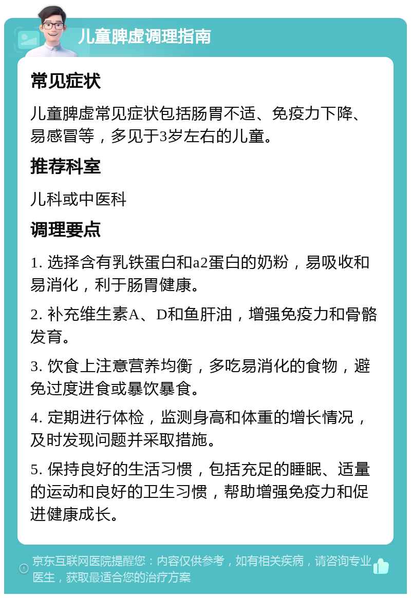 儿童脾虚调理指南 常见症状 儿童脾虚常见症状包括肠胃不适、免疫力下降、易感冒等，多见于3岁左右的儿童。 推荐科室 儿科或中医科 调理要点 1. 选择含有乳铁蛋白和a2蛋白的奶粉，易吸收和易消化，利于肠胃健康。 2. 补充维生素A、D和鱼肝油，增强免疫力和骨骼发育。 3. 饮食上注意营养均衡，多吃易消化的食物，避免过度进食或暴饮暴食。 4. 定期进行体检，监测身高和体重的增长情况，及时发现问题并采取措施。 5. 保持良好的生活习惯，包括充足的睡眠、适量的运动和良好的卫生习惯，帮助增强免疫力和促进健康成长。