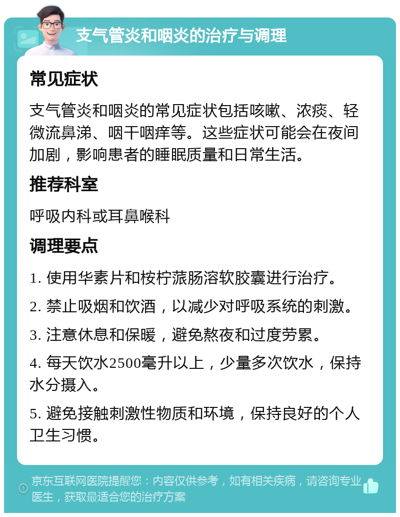 支气管炎和咽炎的治疗与调理 常见症状 支气管炎和咽炎的常见症状包括咳嗽、浓痰、轻微流鼻涕、咽干咽痒等。这些症状可能会在夜间加剧，影响患者的睡眠质量和日常生活。 推荐科室 呼吸内科或耳鼻喉科 调理要点 1. 使用华素片和桉柠蒎肠溶软胶囊进行治疗。 2. 禁止吸烟和饮酒，以减少对呼吸系统的刺激。 3. 注意休息和保暖，避免熬夜和过度劳累。 4. 每天饮水2500毫升以上，少量多次饮水，保持水分摄入。 5. 避免接触刺激性物质和环境，保持良好的个人卫生习惯。