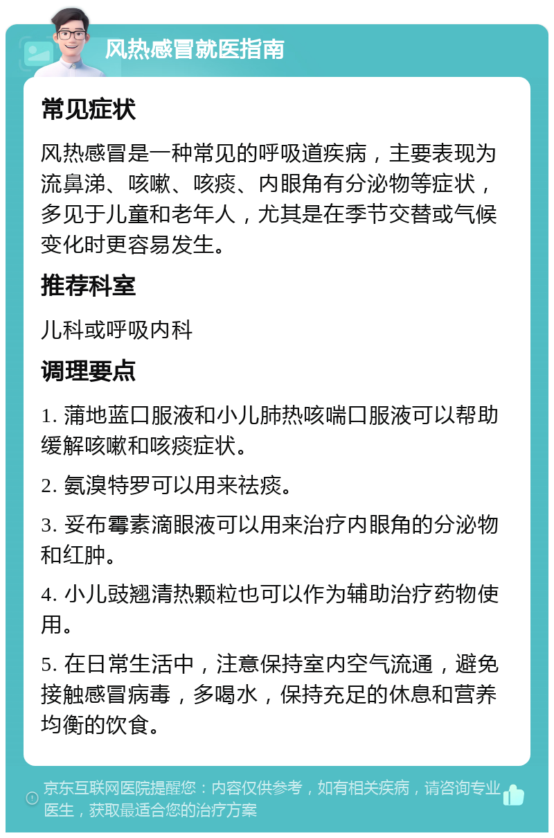 风热感冒就医指南 常见症状 风热感冒是一种常见的呼吸道疾病，主要表现为流鼻涕、咳嗽、咳痰、内眼角有分泌物等症状，多见于儿童和老年人，尤其是在季节交替或气候变化时更容易发生。 推荐科室 儿科或呼吸内科 调理要点 1. 蒲地蓝口服液和小儿肺热咳喘口服液可以帮助缓解咳嗽和咳痰症状。 2. 氨溴特罗可以用来祛痰。 3. 妥布霉素滴眼液可以用来治疗内眼角的分泌物和红肿。 4. 小儿豉翘清热颗粒也可以作为辅助治疗药物使用。 5. 在日常生活中，注意保持室内空气流通，避免接触感冒病毒，多喝水，保持充足的休息和营养均衡的饮食。