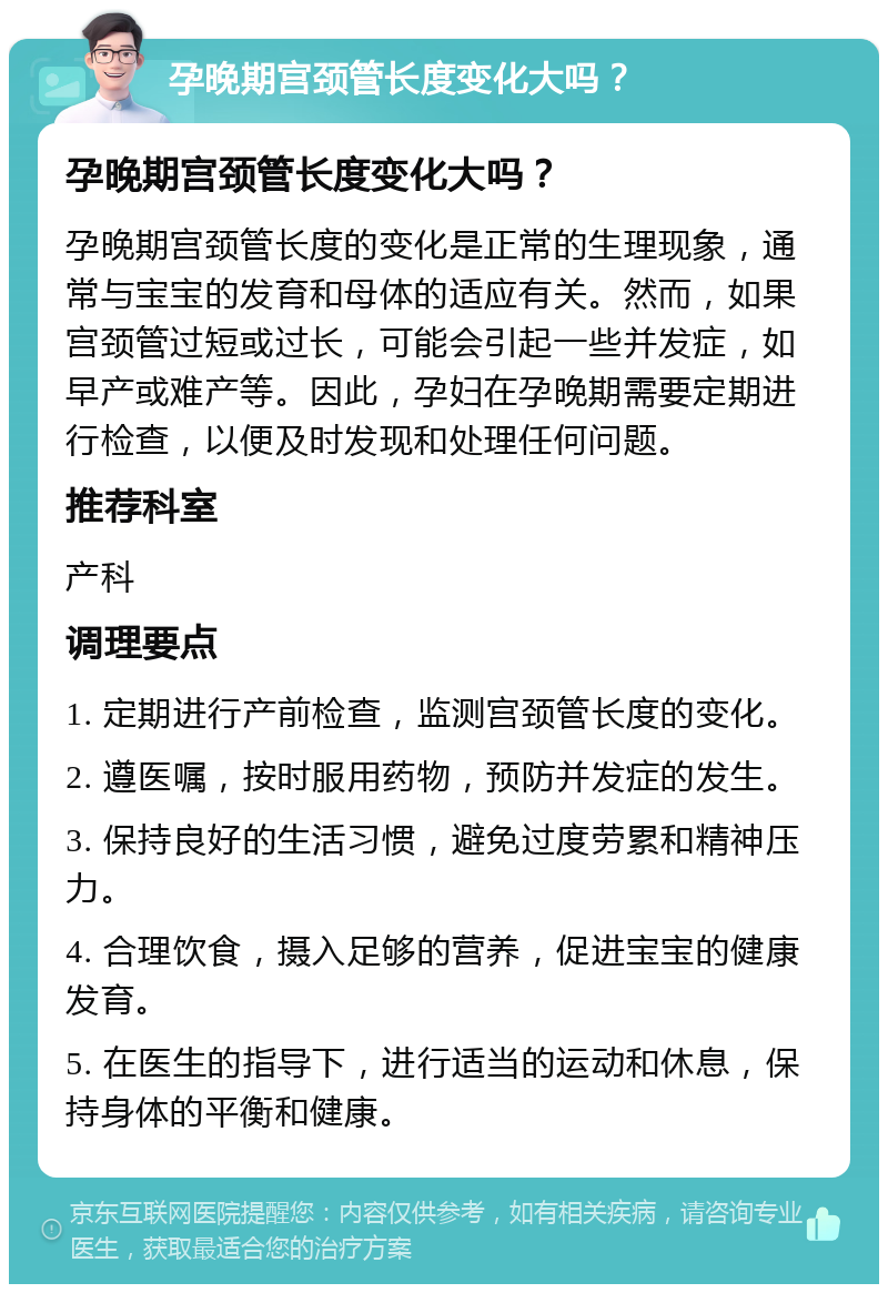 孕晚期宫颈管长度变化大吗？ 孕晚期宫颈管长度变化大吗？ 孕晚期宫颈管长度的变化是正常的生理现象，通常与宝宝的发育和母体的适应有关。然而，如果宫颈管过短或过长，可能会引起一些并发症，如早产或难产等。因此，孕妇在孕晚期需要定期进行检查，以便及时发现和处理任何问题。 推荐科室 产科 调理要点 1. 定期进行产前检查，监测宫颈管长度的变化。 2. 遵医嘱，按时服用药物，预防并发症的发生。 3. 保持良好的生活习惯，避免过度劳累和精神压力。 4. 合理饮食，摄入足够的营养，促进宝宝的健康发育。 5. 在医生的指导下，进行适当的运动和休息，保持身体的平衡和健康。