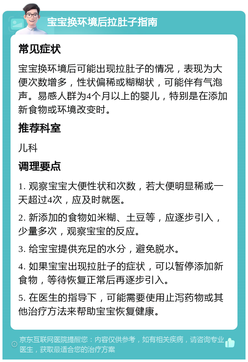 宝宝换环境后拉肚子指南 常见症状 宝宝换环境后可能出现拉肚子的情况，表现为大便次数增多，性状偏稀或糊糊状，可能伴有气泡声。易感人群为4个月以上的婴儿，特别是在添加新食物或环境改变时。 推荐科室 儿科 调理要点 1. 观察宝宝大便性状和次数，若大便明显稀或一天超过4次，应及时就医。 2. 新添加的食物如米糊、土豆等，应逐步引入，少量多次，观察宝宝的反应。 3. 给宝宝提供充足的水分，避免脱水。 4. 如果宝宝出现拉肚子的症状，可以暂停添加新食物，等待恢复正常后再逐步引入。 5. 在医生的指导下，可能需要使用止泻药物或其他治疗方法来帮助宝宝恢复健康。