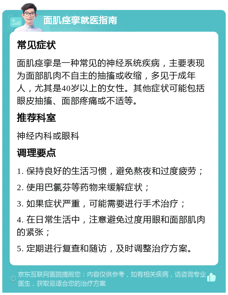 面肌痉挛就医指南 常见症状 面肌痉挛是一种常见的神经系统疾病，主要表现为面部肌肉不自主的抽搐或收缩，多见于成年人，尤其是40岁以上的女性。其他症状可能包括眼皮抽搐、面部疼痛或不适等。 推荐科室 神经内科或眼科 调理要点 1. 保持良好的生活习惯，避免熬夜和过度疲劳； 2. 使用巴氯芬等药物来缓解症状； 3. 如果症状严重，可能需要进行手术治疗； 4. 在日常生活中，注意避免过度用眼和面部肌肉的紧张； 5. 定期进行复查和随访，及时调整治疗方案。