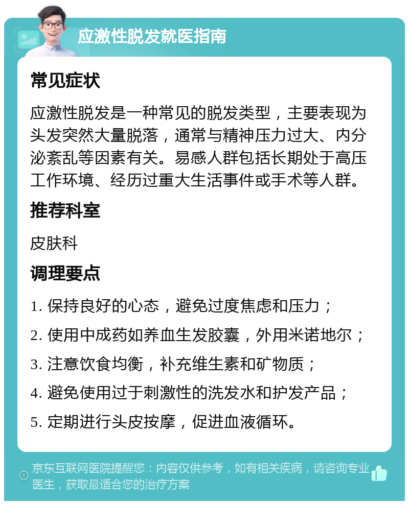 应激性脱发就医指南 常见症状 应激性脱发是一种常见的脱发类型，主要表现为头发突然大量脱落，通常与精神压力过大、内分泌紊乱等因素有关。易感人群包括长期处于高压工作环境、经历过重大生活事件或手术等人群。 推荐科室 皮肤科 调理要点 1. 保持良好的心态，避免过度焦虑和压力； 2. 使用中成药如养血生发胶囊，外用米诺地尔； 3. 注意饮食均衡，补充维生素和矿物质； 4. 避免使用过于刺激性的洗发水和护发产品； 5. 定期进行头皮按摩，促进血液循环。