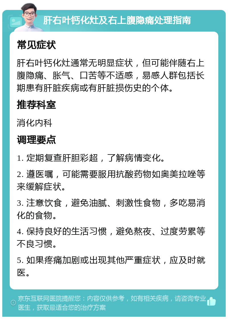 肝右叶钙化灶及右上腹隐痛处理指南 常见症状 肝右叶钙化灶通常无明显症状，但可能伴随右上腹隐痛、胀气、口苦等不适感，易感人群包括长期患有肝脏疾病或有肝脏损伤史的个体。 推荐科室 消化内科 调理要点 1. 定期复查肝胆彩超，了解病情变化。 2. 遵医嘱，可能需要服用抗酸药物如奥美拉唑等来缓解症状。 3. 注意饮食，避免油腻、刺激性食物，多吃易消化的食物。 4. 保持良好的生活习惯，避免熬夜、过度劳累等不良习惯。 5. 如果疼痛加剧或出现其他严重症状，应及时就医。