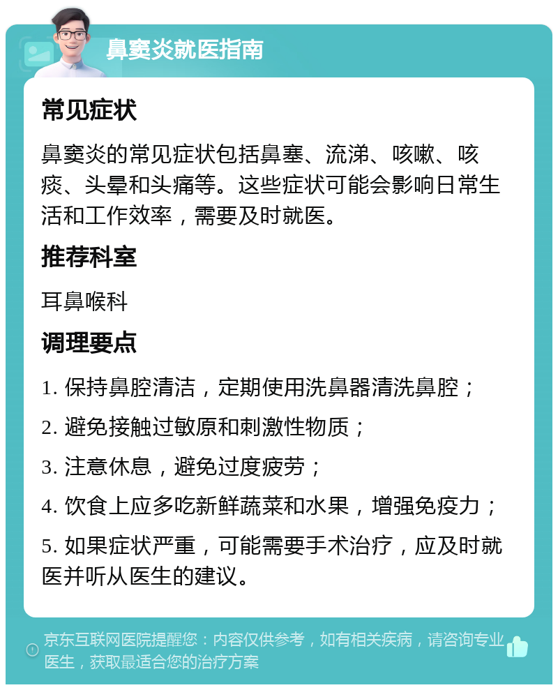 鼻窦炎就医指南 常见症状 鼻窦炎的常见症状包括鼻塞、流涕、咳嗽、咳痰、头晕和头痛等。这些症状可能会影响日常生活和工作效率，需要及时就医。 推荐科室 耳鼻喉科 调理要点 1. 保持鼻腔清洁，定期使用洗鼻器清洗鼻腔； 2. 避免接触过敏原和刺激性物质； 3. 注意休息，避免过度疲劳； 4. 饮食上应多吃新鲜蔬菜和水果，增强免疫力； 5. 如果症状严重，可能需要手术治疗，应及时就医并听从医生的建议。