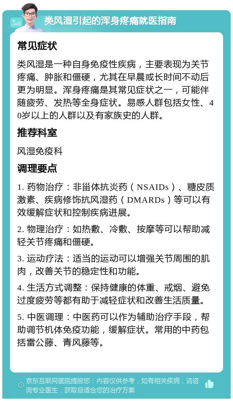 类风湿引起的浑身疼痛就医指南 常见症状 类风湿是一种自身免疫性疾病，主要表现为关节疼痛、肿胀和僵硬，尤其在早晨或长时间不动后更为明显。浑身疼痛是其常见症状之一，可能伴随疲劳、发热等全身症状。易感人群包括女性、40岁以上的人群以及有家族史的人群。 推荐科室 风湿免疫科 调理要点 1. 药物治疗：非甾体抗炎药（NSAIDs）、糖皮质激素、疾病修饰抗风湿药（DMARDs）等可以有效缓解症状和控制疾病进展。 2. 物理治疗：如热敷、冷敷、按摩等可以帮助减轻关节疼痛和僵硬。 3. 运动疗法：适当的运动可以增强关节周围的肌肉，改善关节的稳定性和功能。 4. 生活方式调整：保持健康的体重、戒烟、避免过度疲劳等都有助于减轻症状和改善生活质量。 5. 中医调理：中医药可以作为辅助治疗手段，帮助调节机体免疫功能，缓解症状。常用的中药包括雷公藤、青风藤等。