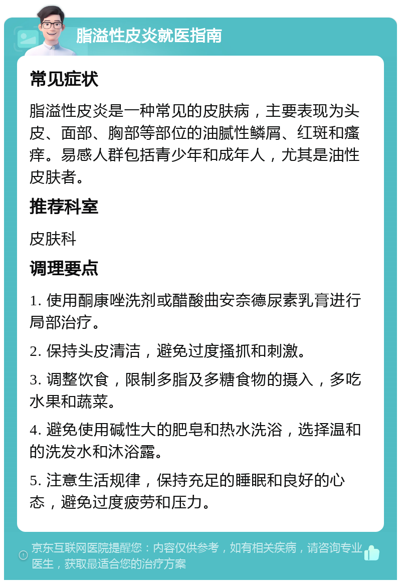 脂溢性皮炎就医指南 常见症状 脂溢性皮炎是一种常见的皮肤病，主要表现为头皮、面部、胸部等部位的油腻性鳞屑、红斑和瘙痒。易感人群包括青少年和成年人，尤其是油性皮肤者。 推荐科室 皮肤科 调理要点 1. 使用酮康唑洗剂或醋酸曲安奈德尿素乳膏进行局部治疗。 2. 保持头皮清洁，避免过度搔抓和刺激。 3. 调整饮食，限制多脂及多糖食物的摄入，多吃水果和蔬菜。 4. 避免使用碱性大的肥皂和热水洗浴，选择温和的洗发水和沐浴露。 5. 注意生活规律，保持充足的睡眠和良好的心态，避免过度疲劳和压力。