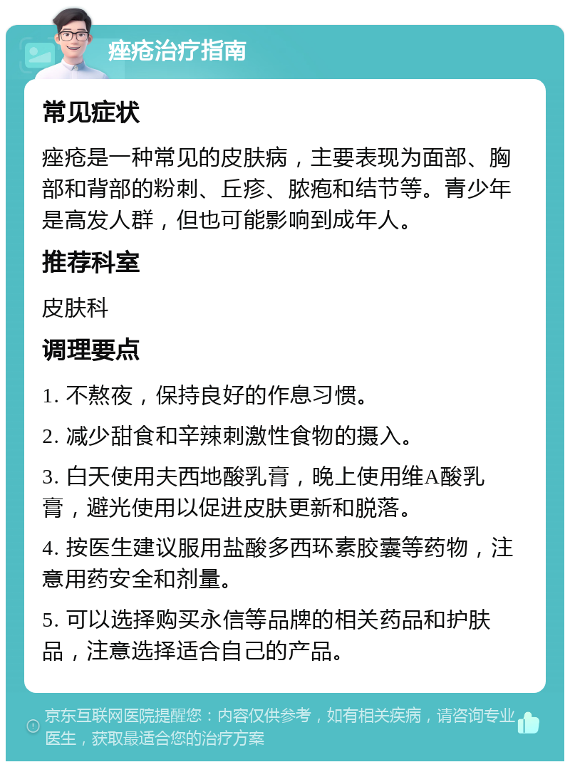 痤疮治疗指南 常见症状 痤疮是一种常见的皮肤病，主要表现为面部、胸部和背部的粉刺、丘疹、脓疱和结节等。青少年是高发人群，但也可能影响到成年人。 推荐科室 皮肤科 调理要点 1. 不熬夜，保持良好的作息习惯。 2. 减少甜食和辛辣刺激性食物的摄入。 3. 白天使用夫西地酸乳膏，晚上使用维A酸乳膏，避光使用以促进皮肤更新和脱落。 4. 按医生建议服用盐酸多西环素胶囊等药物，注意用药安全和剂量。 5. 可以选择购买永信等品牌的相关药品和护肤品，注意选择适合自己的产品。