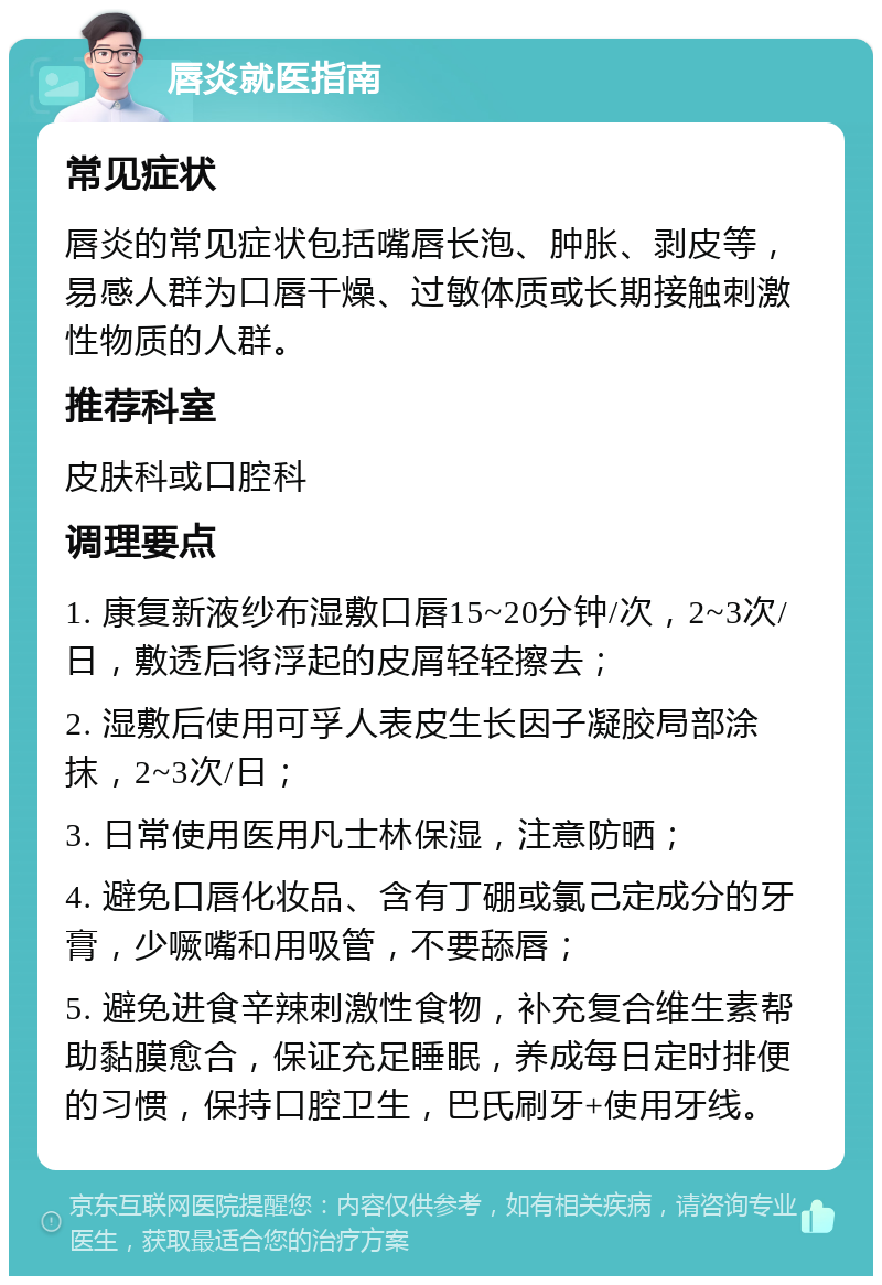 唇炎就医指南 常见症状 唇炎的常见症状包括嘴唇长泡、肿胀、剥皮等，易感人群为口唇干燥、过敏体质或长期接触刺激性物质的人群。 推荐科室 皮肤科或口腔科 调理要点 1. 康复新液纱布湿敷口唇15~20分钟/次，2~3次/日，敷透后将浮起的皮屑轻轻擦去； 2. 湿敷后使用可孚人表皮生长因子凝胶局部涂抹，2~3次/日； 3. 日常使用医用凡士林保湿，注意防晒； 4. 避免口唇化妆品、含有丁硼或氯己定成分的牙膏，少噘嘴和用吸管，不要舔唇； 5. 避免进食辛辣刺激性食物，补充复合维生素帮助黏膜愈合，保证充足睡眠，养成每日定时排便的习惯，保持口腔卫生，巴氏刷牙+使用牙线。