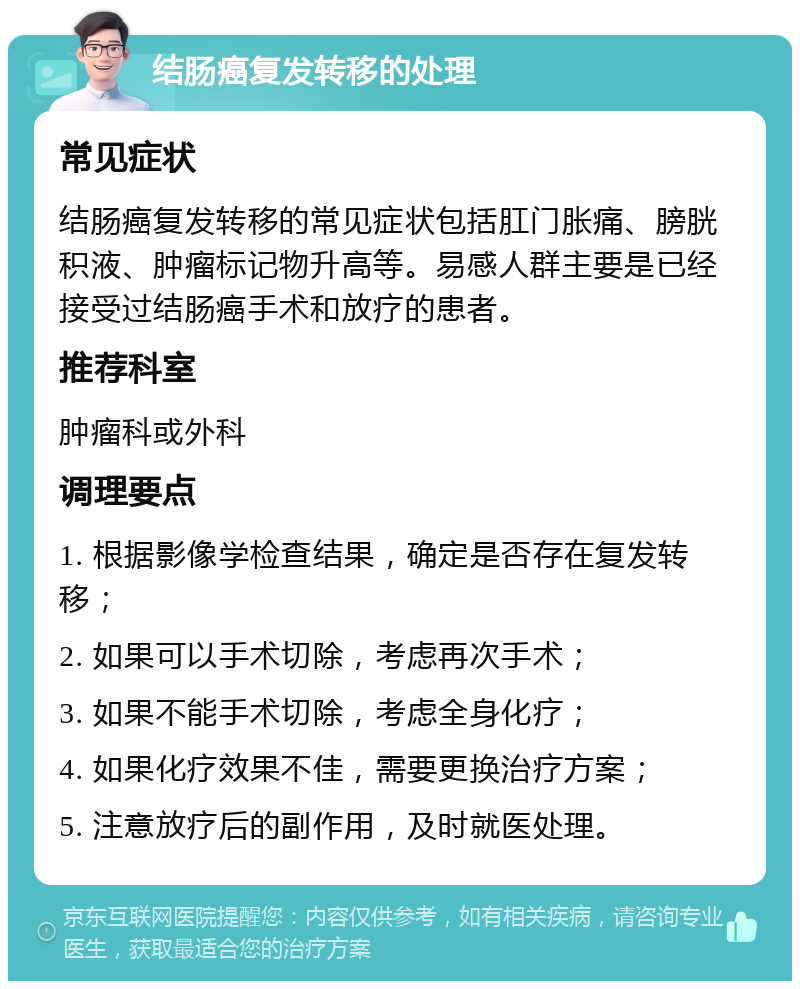 结肠癌复发转移的处理 常见症状 结肠癌复发转移的常见症状包括肛门胀痛、膀胱积液、肿瘤标记物升高等。易感人群主要是已经接受过结肠癌手术和放疗的患者。 推荐科室 肿瘤科或外科 调理要点 1. 根据影像学检查结果，确定是否存在复发转移； 2. 如果可以手术切除，考虑再次手术； 3. 如果不能手术切除，考虑全身化疗； 4. 如果化疗效果不佳，需要更换治疗方案； 5. 注意放疗后的副作用，及时就医处理。