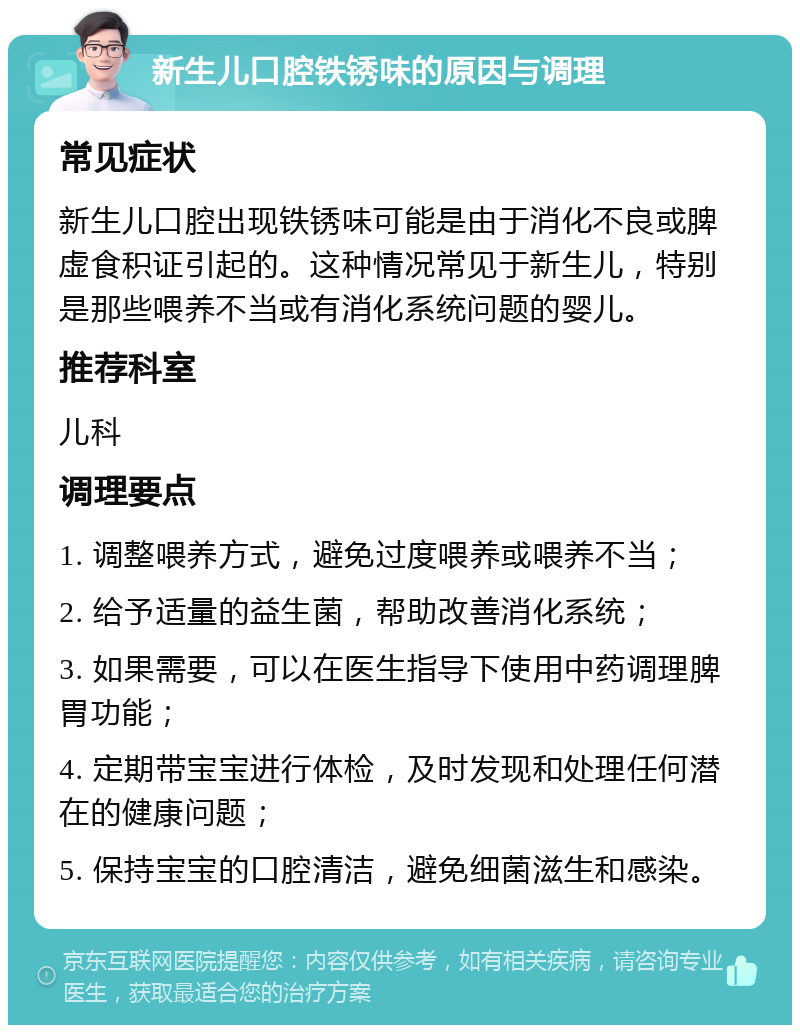 新生儿口腔铁锈味的原因与调理 常见症状 新生儿口腔出现铁锈味可能是由于消化不良或脾虚食积证引起的。这种情况常见于新生儿，特别是那些喂养不当或有消化系统问题的婴儿。 推荐科室 儿科 调理要点 1. 调整喂养方式，避免过度喂养或喂养不当； 2. 给予适量的益生菌，帮助改善消化系统； 3. 如果需要，可以在医生指导下使用中药调理脾胃功能； 4. 定期带宝宝进行体检，及时发现和处理任何潜在的健康问题； 5. 保持宝宝的口腔清洁，避免细菌滋生和感染。