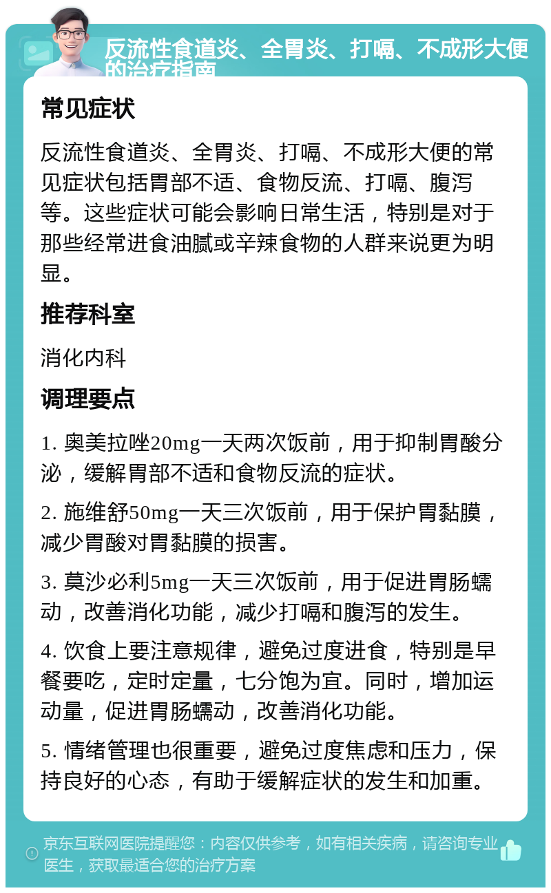 反流性食道炎、全胃炎、打嗝、不成形大便的治疗指南 常见症状 反流性食道炎、全胃炎、打嗝、不成形大便的常见症状包括胃部不适、食物反流、打嗝、腹泻等。这些症状可能会影响日常生活，特别是对于那些经常进食油腻或辛辣食物的人群来说更为明显。 推荐科室 消化内科 调理要点 1. 奥美拉唑20mg一天两次饭前，用于抑制胃酸分泌，缓解胃部不适和食物反流的症状。 2. 施维舒50mg一天三次饭前，用于保护胃黏膜，减少胃酸对胃黏膜的损害。 3. 莫沙必利5mg一天三次饭前，用于促进胃肠蠕动，改善消化功能，减少打嗝和腹泻的发生。 4. 饮食上要注意规律，避免过度进食，特别是早餐要吃，定时定量，七分饱为宜。同时，增加运动量，促进胃肠蠕动，改善消化功能。 5. 情绪管理也很重要，避免过度焦虑和压力，保持良好的心态，有助于缓解症状的发生和加重。