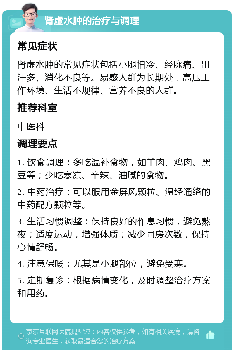 肾虚水肿的治疗与调理 常见症状 肾虚水肿的常见症状包括小腿怕冷、经脉痛、出汗多、消化不良等。易感人群为长期处于高压工作环境、生活不规律、营养不良的人群。 推荐科室 中医科 调理要点 1. 饮食调理：多吃温补食物，如羊肉、鸡肉、黑豆等；少吃寒凉、辛辣、油腻的食物。 2. 中药治疗：可以服用金屏风颗粒、温经通络的中药配方颗粒等。 3. 生活习惯调整：保持良好的作息习惯，避免熬夜；适度运动，增强体质；减少同房次数，保持心情舒畅。 4. 注意保暖：尤其是小腿部位，避免受寒。 5. 定期复诊：根据病情变化，及时调整治疗方案和用药。