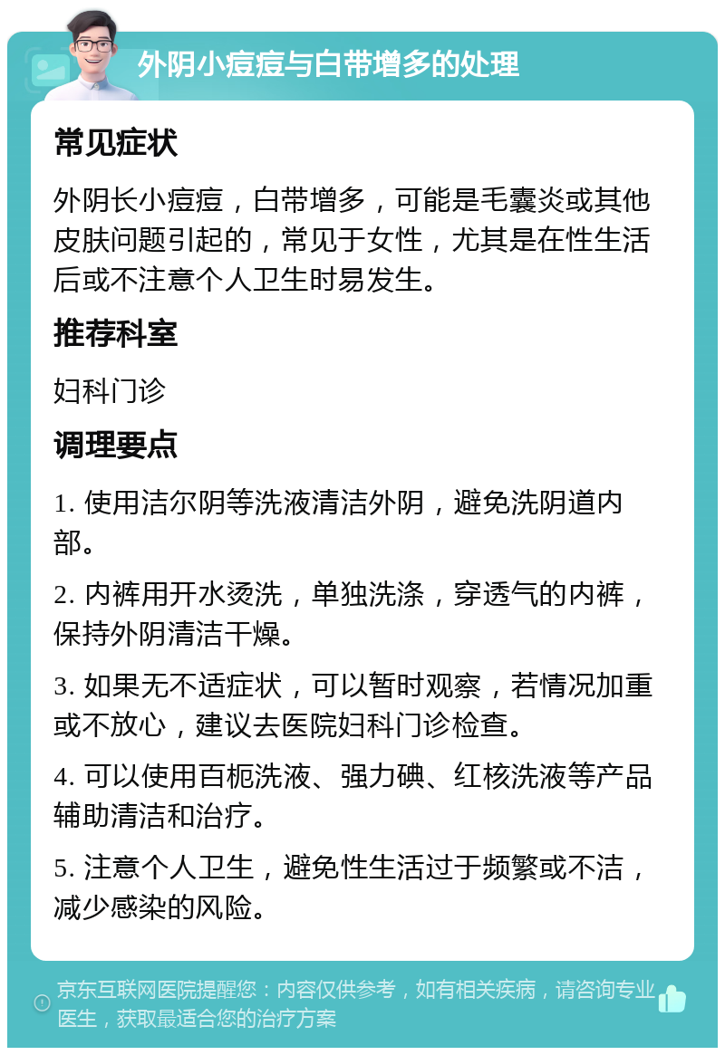 外阴小痘痘与白带增多的处理 常见症状 外阴长小痘痘，白带增多，可能是毛囊炎或其他皮肤问题引起的，常见于女性，尤其是在性生活后或不注意个人卫生时易发生。 推荐科室 妇科门诊 调理要点 1. 使用洁尔阴等洗液清洁外阴，避免洗阴道内部。 2. 内裤用开水烫洗，单独洗涤，穿透气的内裤，保持外阴清洁干燥。 3. 如果无不适症状，可以暂时观察，若情况加重或不放心，建议去医院妇科门诊检查。 4. 可以使用百枙洗液、强力碘、红核洗液等产品辅助清洁和治疗。 5. 注意个人卫生，避免性生活过于频繁或不洁，减少感染的风险。