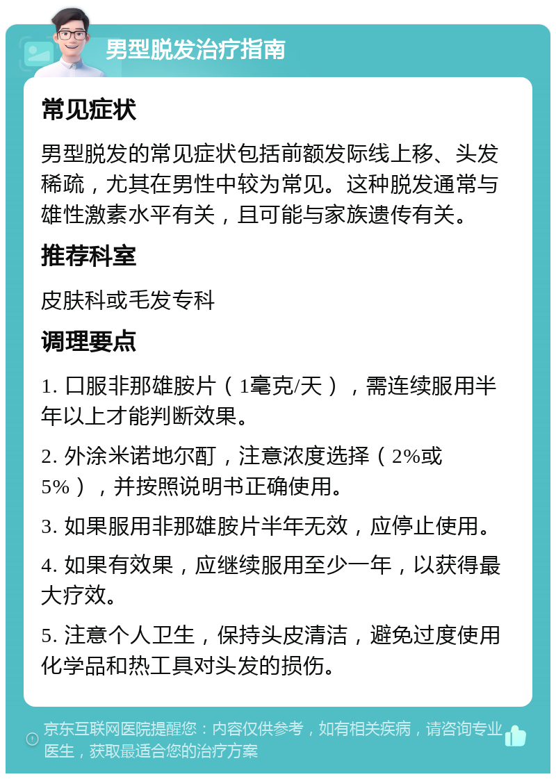 男型脱发治疗指南 常见症状 男型脱发的常见症状包括前额发际线上移、头发稀疏，尤其在男性中较为常见。这种脱发通常与雄性激素水平有关，且可能与家族遗传有关。 推荐科室 皮肤科或毛发专科 调理要点 1. 口服非那雄胺片（1毫克/天），需连续服用半年以上才能判断效果。 2. 外涂米诺地尔酊，注意浓度选择（2%或5%），并按照说明书正确使用。 3. 如果服用非那雄胺片半年无效，应停止使用。 4. 如果有效果，应继续服用至少一年，以获得最大疗效。 5. 注意个人卫生，保持头皮清洁，避免过度使用化学品和热工具对头发的损伤。