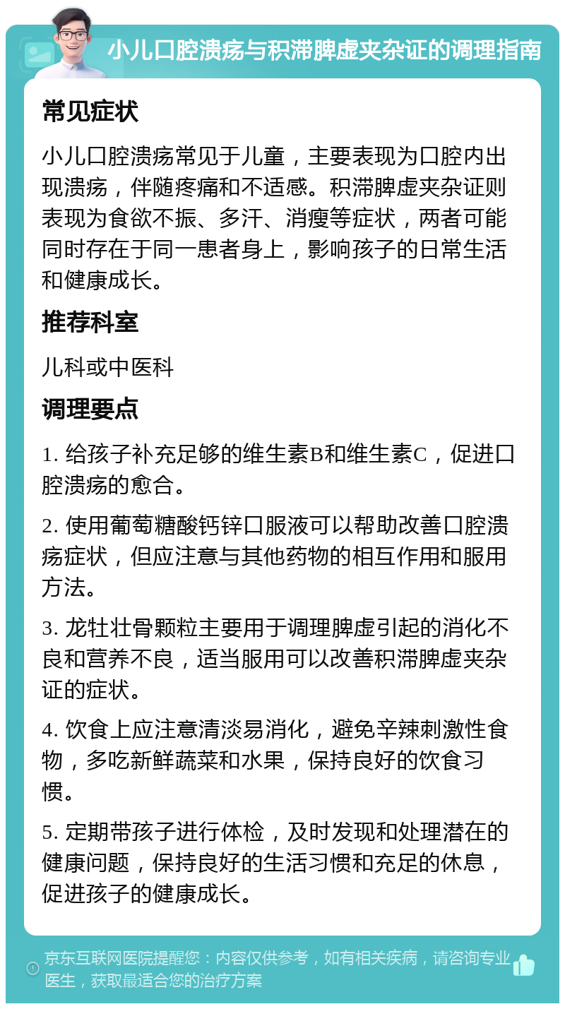 小儿口腔溃疡与积滞脾虚夹杂证的调理指南 常见症状 小儿口腔溃疡常见于儿童，主要表现为口腔内出现溃疡，伴随疼痛和不适感。积滞脾虚夹杂证则表现为食欲不振、多汗、消瘦等症状，两者可能同时存在于同一患者身上，影响孩子的日常生活和健康成长。 推荐科室 儿科或中医科 调理要点 1. 给孩子补充足够的维生素B和维生素C，促进口腔溃疡的愈合。 2. 使用葡萄糖酸钙锌口服液可以帮助改善口腔溃疡症状，但应注意与其他药物的相互作用和服用方法。 3. 龙牡壮骨颗粒主要用于调理脾虚引起的消化不良和营养不良，适当服用可以改善积滞脾虚夹杂证的症状。 4. 饮食上应注意清淡易消化，避免辛辣刺激性食物，多吃新鲜蔬菜和水果，保持良好的饮食习惯。 5. 定期带孩子进行体检，及时发现和处理潜在的健康问题，保持良好的生活习惯和充足的休息，促进孩子的健康成长。