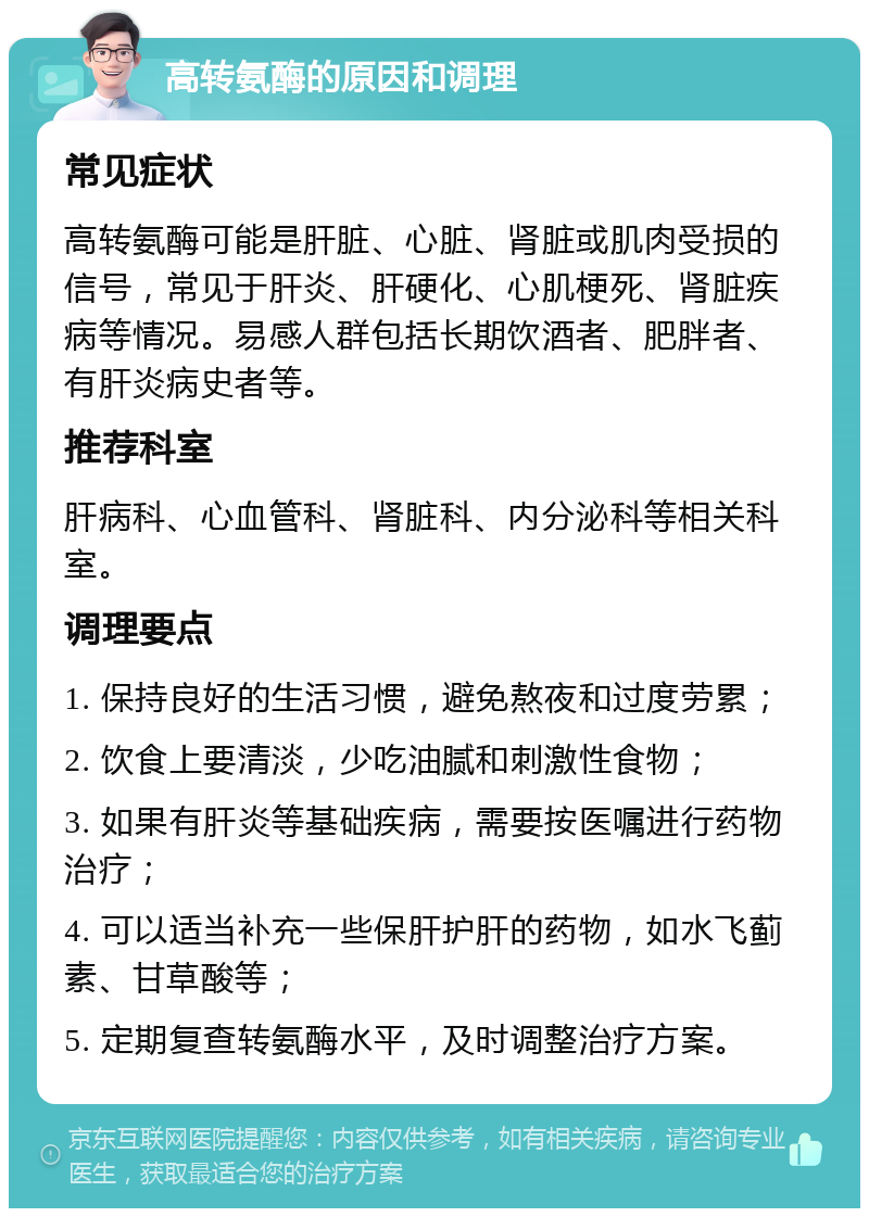 高转氨酶的原因和调理 常见症状 高转氨酶可能是肝脏、心脏、肾脏或肌肉受损的信号，常见于肝炎、肝硬化、心肌梗死、肾脏疾病等情况。易感人群包括长期饮酒者、肥胖者、有肝炎病史者等。 推荐科室 肝病科、心血管科、肾脏科、内分泌科等相关科室。 调理要点 1. 保持良好的生活习惯，避免熬夜和过度劳累； 2. 饮食上要清淡，少吃油腻和刺激性食物； 3. 如果有肝炎等基础疾病，需要按医嘱进行药物治疗； 4. 可以适当补充一些保肝护肝的药物，如水飞蓟素、甘草酸等； 5. 定期复查转氨酶水平，及时调整治疗方案。