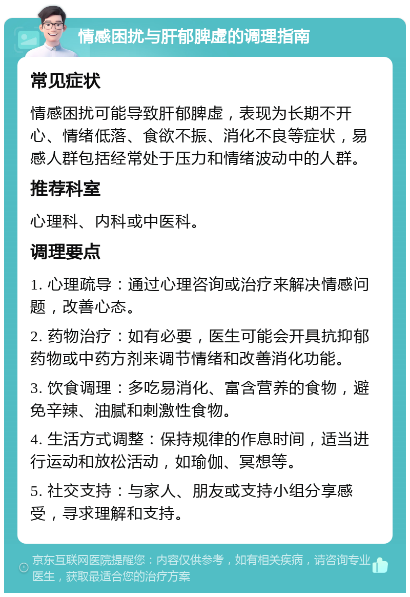 情感困扰与肝郁脾虚的调理指南 常见症状 情感困扰可能导致肝郁脾虚，表现为长期不开心、情绪低落、食欲不振、消化不良等症状，易感人群包括经常处于压力和情绪波动中的人群。 推荐科室 心理科、内科或中医科。 调理要点 1. 心理疏导：通过心理咨询或治疗来解决情感问题，改善心态。 2. 药物治疗：如有必要，医生可能会开具抗抑郁药物或中药方剂来调节情绪和改善消化功能。 3. 饮食调理：多吃易消化、富含营养的食物，避免辛辣、油腻和刺激性食物。 4. 生活方式调整：保持规律的作息时间，适当进行运动和放松活动，如瑜伽、冥想等。 5. 社交支持：与家人、朋友或支持小组分享感受，寻求理解和支持。