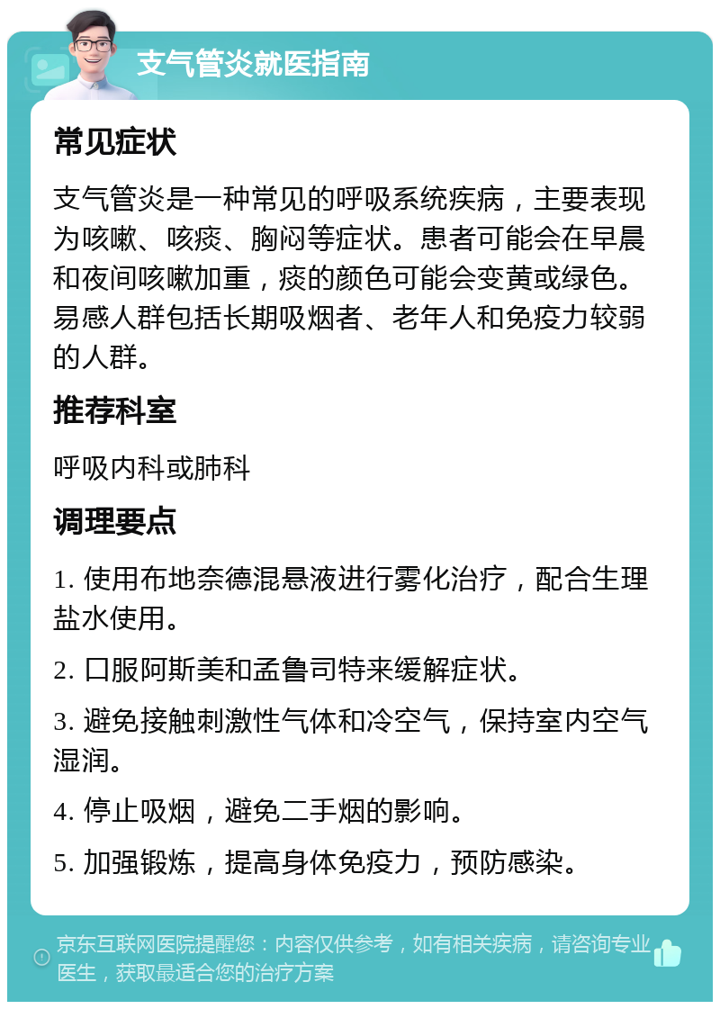 支气管炎就医指南 常见症状 支气管炎是一种常见的呼吸系统疾病，主要表现为咳嗽、咳痰、胸闷等症状。患者可能会在早晨和夜间咳嗽加重，痰的颜色可能会变黄或绿色。易感人群包括长期吸烟者、老年人和免疫力较弱的人群。 推荐科室 呼吸内科或肺科 调理要点 1. 使用布地奈德混悬液进行雾化治疗，配合生理盐水使用。 2. 口服阿斯美和孟鲁司特来缓解症状。 3. 避免接触刺激性气体和冷空气，保持室内空气湿润。 4. 停止吸烟，避免二手烟的影响。 5. 加强锻炼，提高身体免疫力，预防感染。