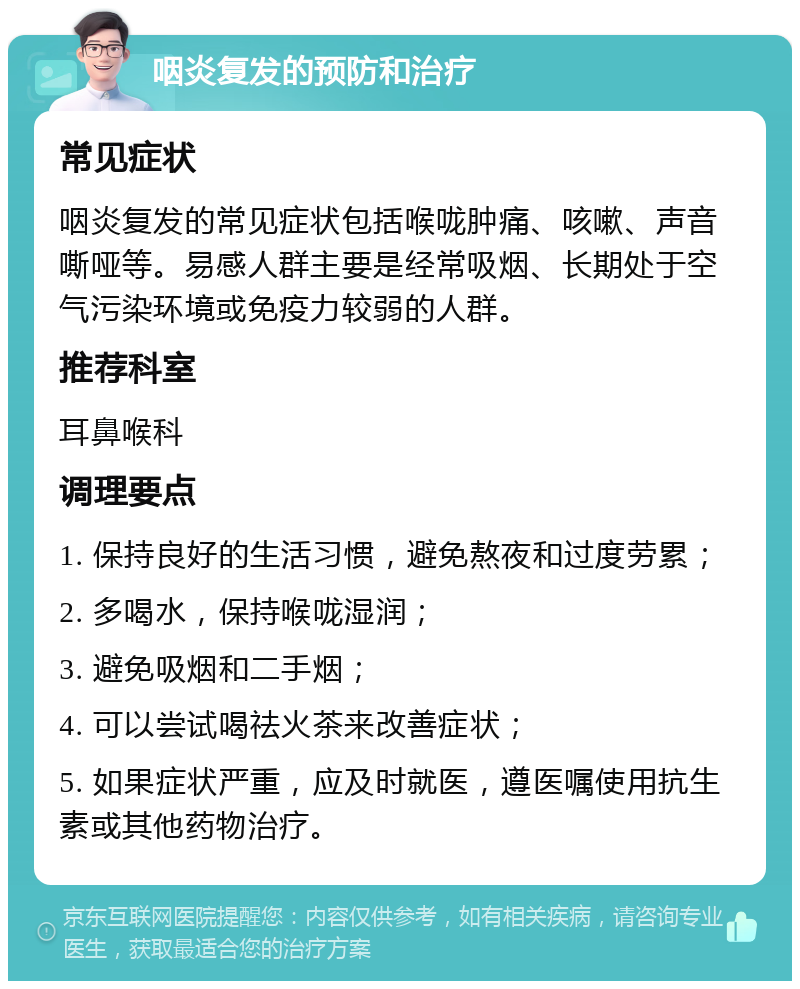 咽炎复发的预防和治疗 常见症状 咽炎复发的常见症状包括喉咙肿痛、咳嗽、声音嘶哑等。易感人群主要是经常吸烟、长期处于空气污染环境或免疫力较弱的人群。 推荐科室 耳鼻喉科 调理要点 1. 保持良好的生活习惯，避免熬夜和过度劳累； 2. 多喝水，保持喉咙湿润； 3. 避免吸烟和二手烟； 4. 可以尝试喝祛火茶来改善症状； 5. 如果症状严重，应及时就医，遵医嘱使用抗生素或其他药物治疗。