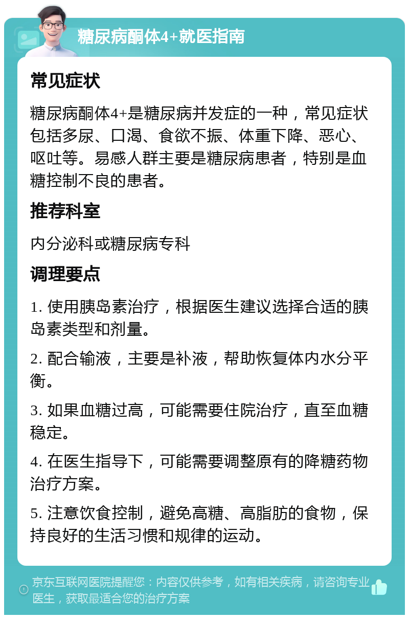 糖尿病酮体4+就医指南 常见症状 糖尿病酮体4+是糖尿病并发症的一种，常见症状包括多尿、口渴、食欲不振、体重下降、恶心、呕吐等。易感人群主要是糖尿病患者，特别是血糖控制不良的患者。 推荐科室 内分泌科或糖尿病专科 调理要点 1. 使用胰岛素治疗，根据医生建议选择合适的胰岛素类型和剂量。 2. 配合输液，主要是补液，帮助恢复体内水分平衡。 3. 如果血糖过高，可能需要住院治疗，直至血糖稳定。 4. 在医生指导下，可能需要调整原有的降糖药物治疗方案。 5. 注意饮食控制，避免高糖、高脂肪的食物，保持良好的生活习惯和规律的运动。